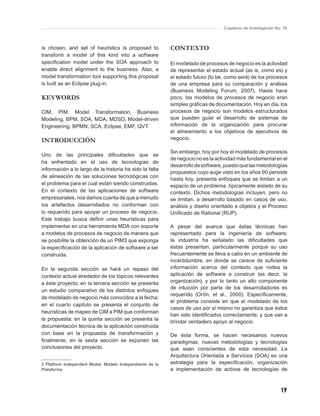 Cuaderno de Investigación No. 76



is chosen, and set of heuristics is proposed to            CONTEXTO
transform a model of this kind into a software
speciﬁcation model under the SOA approach to               El modelado de procesos de negocio es la actividad
enable direct alignment to the business. Also, a           de representar el estado actual (as is, como es) y
model transformation tool supporting this proposal         el estado futuro (to be, como será) de los procesos
is built as an Eclipse plug-in.                            de una empresa para su comparación y análisis
                                                           (Business Modeling Forum, 2007). Hasta hace
KEYWORDS                                                   poco, los modelos de procesos de negocio eran
                                                           simples gráﬁcas de documentación. Hoy en día, los
CIM, PIM, Model Transformation, Business                   procesos de negocio son modelos estructurados
Modeling, BPM, SOA, MDA, MDSD, Model-driven                que pueden guiar el desarrollo de sistemas de
Engineering, BPMN, SCA, Eclipse, EMF, QVT.                 información de la organización para procurar
                                                           el alineamiento a los objetivos de ejecutivos de
INTRODUCCIÓN                                               negocio.

                                                           Sin embargo, hoy por hoy el modelado de procesos
Uno de las principales diﬁcultades que se
                                                           de negocio no es la actividad más fundamental en el
ha enfrentado en el uso de tecnologías de
                                                           desarrollo de software, puesto que las metodologías
información a lo largo de la historia ha sido la falta
                                                           propuestos cuyo auge visto en los años 90 persiste
de alineación de las soluciones tecnológicas con
                                                           hasta hoy, presenta enfoques que se limitan a un
el problema para el cual están siendo construidas.         espacio de un problema, típicamente aislado de su
En el contexto de las aplicaciones de software             contexto. Dichos metodologías incluyen, pero no
empresariales, nos damos cuenta de que a menudo            se limitan, a desarrollo basado en casos de uso,
los artefactos desarrollados no conforman con              análisis y diseño orientado a objetos y el Proceso
lo requerido para apoyar un proceso de negocio.            Uniﬁcado de Rational (RUP).
Este trabajo busca deﬁnir unas heurísticas para
implementar en una herramienta MDA con soporte             A pesar del avance que éstas técnicas han
a modelos de procesos de negocio de manera que             representado para la ingeniería de software,
se posibilite la obtención de un PIM3 que exponga          la industria ha señalado las diﬁcultades que
la especiﬁcación de la aplicación de software a ser        éstas presentan, particularmente porque su uso
construida.                                                frecuentemente se lleva a cabo en un ambiente de
                                                           incertidumbre, en donde se carece de suﬁciente
En la segunda sección se hará un repaso del                información acerca del contexto que rodea la
contexto actual alrededor de los tópicos relevantes        aplicación de software a construir (es decir, la
a éste proyecto; en la tercera sección se presenta         organización), y por lo tanto un alto componente
                                                           de intuición por parte de los desarrolladores es
un estudio comparativo de los distintos enfoques
                                                           requerido (Ortín, et al., 2000). Especíﬁcamente,
de modelado de negocio más conocidos a la fecha;
                                                           el problema consiste en que el modelado de los
en el cuarto capítulo se presenta el conjunto de
                                                           casos de uso por sí mismo no garantiza que éstos
heurísticas de mapeo de CIM a PIM que conforman
                                                           han sido identiﬁcados correctamente, y que van a
la propuesta; en la quinta sección se presenta la
                                                           brindar verdadero apoyo al negocio.
documentación técnica de la aplicación construida
con base en la propuesta de transformación y               De ésta forma, se hacen necesarios nuevos
ﬁnalmente, en la sexta sección se exponen las              paradigmas, nuevas metodologías y tecnologías
conclusiones del proyecto.                                 que sean conscientes de esta necesidad. La
                                                           Arquitectura Orientada a Servicios (SOA) es una
3 Platform Independent Model: Modelo Independiente de la   estrategia para la especiﬁcación, organización
Plataforma                                                 e implementación de activos de tecnologías de



                                                                                                              19
 