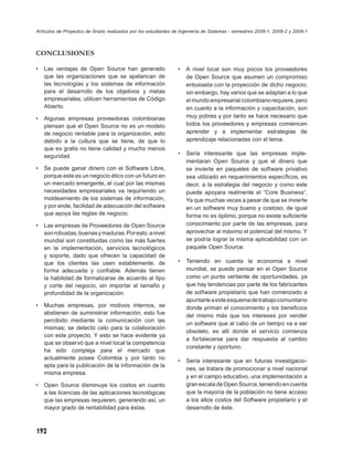 Artículos de Proyectos de Grado realizados por los estudiantes de Ingeniería de Sistemas - semestres 2008-1, 2008-2 y 2009-1



CONCLUSIONES

•   Las ventajas de Open Source han generado                    •   A nivel local son muy pocos los proveedores
    que las organizaciones que se apalancan de                      de Open Source que asumen un compromiso
    las tecnologías y los sistemas de información                   entusiasta con la proyección de dicho negocio;
    para el desarrollo de los objetivos y metas                     sin embargo, hay varios que se adaptan a lo que
    empresariales; utilicen herramientas de Código                  el mundo empresarial colombiano requiere, pero
    Abierto.                                                        en cuanto a la información y capacitación, son
•   Algunas empresas proveedoras colombianas                        muy pobres y por tanto se hace necesario que
    piensan que el Open Source no es un modelo                      todos los proveedores y empresas comiencen
    de negocio rentable para la organización, esto                  aprender y a implementar estrategias de
    debido a la cultura que se tiene, de que lo                     aprendizaje relacionadas con el tema.
    que es gratis no tiene calidad y mucho menos
    seguridad.                                                  •   Sería interesante que las empresas imple-
                                                                    mentaran Open Source y que el dinero que
•   Se puede ganar dinero con el Software Libre,                    se invierte en paquetes de software privativo
    porque este es un negocio ético con un futuro en                sea utilizado en requerimientos especíﬁcos, es
    un mercado emergente, el cual por las mismas                    decir, a la estrategia del negocio y como este
    necesidades empresariales va requiriendo un                     puede apoyara realmente el “Core Business”.
    moldeamiento de los sistemas de información,                    Ya que muchas veces a pesar de que se invierte
    y por ende, facilidad de adecuación del software                en un software muy bueno y costoso, de igual
    que apoya las reglas de negocio.                                forma no es óptimo, porque no existe suﬁciente
•   Las empresas de Proveedores de Open Source                      conocimiento por parte de las empresas, para
    son robustas, buenas y maduras. Por esto, a nivel               aprovechar al máximo el potencial del mismo. Y
    mundial son constituidas como las más fuertes                   se podría lograr la misma aplicabilidad con un
    en la implementación, servicios tecnológicos                    paquete Open Source.
    y soporte, dado que ofrecen la capacidad de
    que los clientes las usen establemente, de                  •   Teniendo en cuenta la economía a nivel
    forma adecuada y conﬁable. Además tienen                        mundial, se puede pensar en el Open Source
    la habilidad de formalizarse de acuerdo al tipo                 como un punto vertiente de oportunidades, ya
    y corte del negocio, sin importar el tamaño y                   que hay tendencias por parte de los fabricantes
    profundidad de la organización.                                 de software propietario que han comenzado a
                                                                    apuntarle a este esquema de trabajo comunitario
•   Muchas empresas, por motivos internos, se                       donde priman el conocimiento y los beneﬁcios
    abstienen de suministrar información; esto fue                  del mismo más que los intereses por vender
    percibido mediante la comunicación con las
                                                                    un software que al cabo de un tiempo va a ser
    mismas; se detectó celo para la colaboración
                                                                    obsoleto, es allí donde el servicio comienza
    con este proyecto. Y esto se hace evidente ya
                                                                    a fortalecerse para dar respuesta al cambio
    que se observó que a nivel local la competencia
                                                                    constante y oportuno.
    ha sido compleja para el mercado que
    actualmente posee Colombia y por tanto no
                                                                •   Sería interesante que en futuras investigacio-
    apta para la publicación de la información de la
                                                                    nes, se tratara de promocionar a nivel nacional
    misma empresa.
                                                                    y en el campo educativo, una implementación a
•   Open Source disminuye los costos en cuanto                      gran escala de Open Source, teniendo en cuenta
    a las licencias de las aplicaciones tecnológicas                que la mayoría de la población no tiene acceso
    que las empresas requieren, generando así, un                   a los altos costos del Software propietario y el
    mayor grado de rentabilidad para éstas.                         desarrollo de éste.



192
 