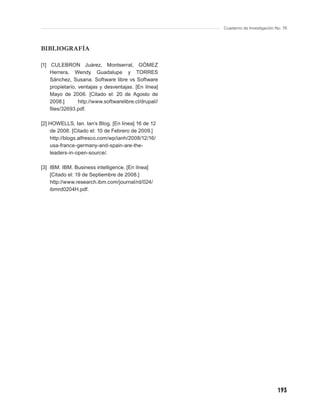 Cuaderno de Investigación No. 76




BIBLIOGRAFÍA

[1] CULEBRON Juárez, Montserrat, GÓMEZ
    Herrera, Wendy Guadalupe y TORRES
    Sánchez, Susana. Software libre vs Software
    propietario, ventajas y desventajas. [En línea]
    Mayo de 2006. [Citado el: 20 de Agosto de
    2008.]       http://www.softwarelibre.cl/drupal//
    ﬁles/32693.pdf.

[2] HOWELLS, Ian. Ian’s Blog. [En línea] 16 de 12
    de 2008. [Citado el: 10 de Febrero de 2009.]
    http://blogs.alfresco.com/wp/ianh/2008/12/16/
    usa-france-germany-and-spain-are-the-
    leaders-in-open-source/.

[3] IBM. IBM. Business intelligence. [En línea]
    [Citado el: 19 de Septiembre de 2008.]
    http://www.research.ibm.com/journal/rd/024/
    ibmrd0204H.pdf.




                                                                                   193
 
