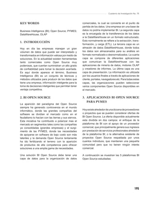 Cuaderno de Investigación No. 76



KEY WORDS                                             comerciales, la cual se convierte en el punto de
                                                      partida de los datos. Una empresa sin una base de
Business Intelligence (BI); Open Source; PYMES;       datos no podría implementar BI. La segunda capa
DataWareHouse, OLAP                                   es la encargada de la transferencia de los datos
                                                      a la DataWareHouse en un formato estructurado.
                                                      Esto normalmente se reﬁere a la extracción, trans-
1. INTRODUCCIÓN
                                                      formación, y carga (ETL). La tercera capa es un
Hoy en día las empresas manejan un gran               almacén de datos DataWareHouse, donde todos
volumen de datos que puede ser interpretado y         los datos son almacenados para su análisis en
transformados en información valiosa por medio de     formato normalizado o desnormalizados. La cuarta
soluciones. En la actualidad existen herramientas     capa se compone de diferentes aplicaciones
tanto comerciales como Open Source muy                que comunican la DataWareHouse con las
poderosas, que cuentan suministran un alto grado      aplicaciones de minería de datos, motores OLAP
de conﬁabilidad para tomar la decisión acertada.      y creadores de informes. La última capa es una
Es aquí donde aparece el término, Business            capa de presentación. La información es utilizada
Intelligence (BI) es un conjunto de técnicas y        por los usuarios ﬁnales a través de aplicaciones de
métodos utilizados para producir de los datos que     cliente, portales, navegadores etc. Para todas estas
tiene una empresa, información inteligente para la    capas, las organizaciones pueden seleccionar
toma de decisiones inteligentes que permitan tener    varios componentes Open Source disponibles en
ventaja competitiva.                                  el mercado.


2. BI OPEN SOURCE                                     3. APLICACIONES BI OPEN SOURCE
                                                         PARA PYMES
La aparición del paradigma del Open Source
siempre ha generado controversia en el mundo
informático, donde las grandes compañías del          Hoy existe alrededor de una docena de proveedores
software se dividían el mercado como en el            o proyectos que se pueden considerar ofertas de
feudalismo lo hacían con las tierras y sus siervos.   BI Open Source. La oferta disponible actualmente
Esta iniciativa ha contribuido a polarizar mas el     esta dividida en dos campos: el enfoque de la
mercado en segmentos tales como las compañías         plataforma de BI con el apoyo de un proveedor
ya consolidadas (grandes empresas) y el surgi-        comercial, que principalmente genera sus ingresos
miento de las PYMES, donde las necesidades            por prestación de servicios profesionales alrededor
de apoyarse en software de bajo costo son más         de la plataforma BI; o la alternativa existente de
latentes y la demanda Open Source lentamente          proyectos Open Source respaldada por unos
ha ido fertilizando el terreno con la aparición       cuantos individuos, que mantienen una pequeña
de productos de alta competencia para ofrecer         comunidad pero que no tienen ningún interés
soluciones a una amplia gama de necesidades.          comercial.

Una solución BI Open Source debe tener una            A continuación se muestran las 5 plataformas BI
capa de datos para la organización de datos           Open Source estudiadas:




                                                                                                        195
 