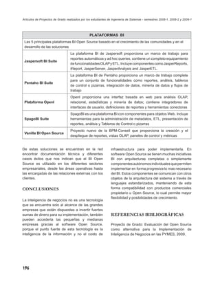 Artículos de Proyectos de Grado realizados por los estudiantes de Ingeniería de Sistemas - semestres 2008-1, 2008-2 y 2009-1




                                                 PLATAFORMAS BI
 Las 5 principales plataformas BI Open Source basado en el crecimiento de las comunidades y en el
 desarrollo de las soluciones
                                   La plataforma BI de Jaspersoft proporciona un marco de trabajo para
                                   reportes automáticos y ad hoc queries, contiene un completo equipamiento
 Jaspersoft BI Suite
                                   de funcionalidades OLAP y ETL. Incluye componentes como JasperReports,
                                   iReport, JasperServer, JasperAnalysis and JasperETL.
                                   La plataforma BI de Pentaho proporciona un marco de trabajo complete
                                   para un conjunto de funcionalidades como reportes, análisis, tableros
 Pentaho BI Suite
                                   de control o pizarras, integración de datos, minería de datos y ﬂujos de
                                   trabajo
                                   OpenI proporciona una interfaz basada en web para análisis OLAP,
 Plataforma OpenI                  relacional, estadísticas y minería de datos; contiene integradores de
                                   interfaces de usuario, deﬁniciones de reportes y herramientas conectoras
                                   SpagoBI es una plataforma BI con componentes para objetos Web. Incluye
 SpagoBI Suite                     herramientas para la administración de metadatos, ETL, presentación de
                                   reportes, análisis y Tableros de Control o pizarras
                                   Proyecto nuevo de la BPM-Conseil que proporciona la creación y el
 Vanilla BI Open Source
                                   despliegue de reportes, vistas OLAP, paneles de control y métricas


De estas soluciones se encuentran en la red                     infraestructura para poder implementarla. En
encontrar documentación técnica y diferentes                    software Open Source se tienen muchas iniciativas
casos éxitos que nos indican que el BI Open                     BI con arquitecturas completas o simplemente
Source es utilizado en los diferentes sectores                  componentes autónomos individuales que permiten
empresariales, desde las áreas operativas hasta                 implementar en forma progresiva lo mas necesario
las encargadas de las relaciones externas con los               del BI. Estos componentes se comunican con otros
clientes.                                                       objetos de la arquitectura del sistema a través de
                                                                lenguajes estandarizados, manteniendo de esta
CONCLUSIONES                                                    forma compatibilidad con productos comerciales
                                                                propietario u Open Source, lo cual permite mayor
                                                                ﬂexibilidad y posibilidades de crecimiento.
La inteligencia de negocios no es una tecnología
que se encuentra solo al alcance de las grandes
empresas que están dispuestas a invertir fuertes
sumas de dinero para su implementación, también                 REFERENCIAS BIBLIOGRÁFICAS
pueden accederla las pequeñas y medianas
empresas gracias al software Open Source,                       Proyecto de Grado: Evaluación del Open Source
porque el punto fuerte de esta tecnología es la                 como alternativa para la Implementación de
inteligencia de la información y no el costo de                 Inteligencia de Negocios en las PYMES, 2009.




196
 