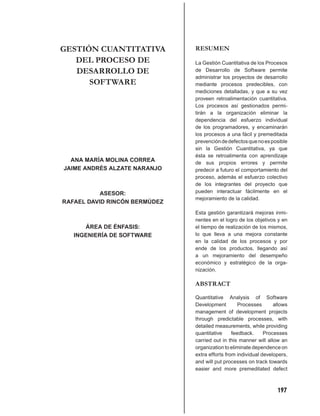 GESTIÓN CUANTITATIVA           RESUMEN
   DEL PROCESO DE              La Gestión Cuantitativa de los Procesos
   DESARROLLO DE               de Desarrollo de Software permite
                               administrar los proyectos de desarrollo
      SOFTWARE                 mediante procesos predecibles, con
                               mediciones detalladas, y que a su vez
                               proveen retroalimentación cuantitativa.
                               Los procesos así gestionados permi-
                               tirán a la organización eliminar la
                               dependencia del esfuerzo individual
                               de los programadores, y encaminarán
                               los procesos a una fácil y premeditada
                               prevención de defectos que no es posible
                               sin la Gestión Cuantitativa, ya que
                               ésta se retroalimenta con aprendizaje
  ANA MARÍA MOLINA CORREA      de sus propios errores y permite
JAIME ANDRÉS ALZATE NARANJO    predecir a futuro el comportamiento del
                               proceso, además el esfuerzo colectivo
                               de los integrantes del proyecto que
           ASESOR:             pueden interactuar fácilmente en el
                               mejoramiento de la calidad.
RAFAEL DAVID RINCÓN BERMÚDEZ
                               Esta gestión garantizará mejoras inmi-
                               nentes en el logro de los objetivos y en
      ÁREA DE ÉNFASIS:         el tiempo de realización de los mismos,
   INGENIERÍA DE SOFTWARE      lo que lleva a una mejora constante
                               en la calidad de los procesos y por
                               ende de los productos, llegando así
                               a un mejoramiento del desempeño
                               económico y estratégico de la orga-
                               nización.

                               ABSTRACT

                               Quantitative Analysis of Software
                               Development         Processes      allows
                               management of development projects
                               through predictable processes, with
                               detailed measurements, while providing
                               quantitative     feedback.     Processes
                               carried out in this manner will allow an
                               organization to eliminate dependence on
                               extra efforts from individual developers,
                               and will put processes on track towards
                               easier and more premeditated defect



                                                                   197
 