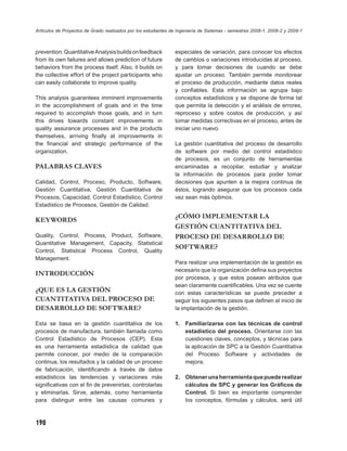 Artículos de Proyectos de Grado realizados por los estudiantes de Ingeniería de Sistemas - semestres 2008-1, 2008-2 y 2009-1



prevention. Quantitative Analysis builds on feedback            especiales de variación, para conocer los efectos
from its own failures and allows prediction of future           de cambios o variaciones introducidas al proceso,
behaviors from the process itself. Also, it builds on           y para tomar decisiones de cuando se debe
the collective effort of the project participants who           ajustar un proceso. También permite monitorear
can easily collaborate to improve quality.                      el proceso de producción, mediante datos reales
                                                                y conﬁables. Esta información se agrupa bajo
This analysis guarantees imminent improvements                  conceptos estadísticos y se dispone de forma tal
in the accomplishment of goals and in the time                  que permita la detección y el análisis de errores,
required to accomplish those goals, and in turn                 reproceso y sobre costos de producción, y así
this drives towards constant improvements in                    tomar medidas correctivas en el proceso, antes de
quality assurance processes and in the products                 iniciar uno nuevo.
themselves, arriving ﬁnally at improvements in
the ﬁnancial and strategic performance of the                   La gestión cuantitativa del proceso de desarrollo
organization.                                                   de software por medio del control estadístico
                                                                de procesos, es un conjunto de herramientas
PALABRAS CLAVES                                                 encaminadas a recopilar, estudiar y analizar
                                                                la información de procesos para poder tomar
Calidad, Control, Proceso, Producto, Software,                  decisiones que apunten a la mejora continua de
Gestión Cuantitativa, Gestión Cuantitativa de                   éstos, logrando asegurar que los procesos cada
Procesos, Capacidad, Control Estadístico, Control               vez sean más óptimos.
Estadístico de Procesos, Gestión de Calidad.

                                                                ¿CÓMO IMPLEMENTAR LA
KEYWORDS
                                                                GESTIÓN CUANTITATIVA DEL
Quality, Control, Process, Product, Software,                   PROCESO DE DESARROLLO DE
Quantitative Management, Capacity, Statistical
                                                                SOFTWARE?
Control, Statistical Process Control, Quality
Management.
                                                                Para realizar una implementación de la gestión es
                                                                necesario que la organización deﬁna sus proyectos
INTRODUCCIÓN
                                                                por procesos, y que estos posean atributos que
                                                                sean claramente cuantiﬁcables. Una vez se cuente
¿QUE ES LA GESTIÓN                                              con estas características se puede preceder a
CUANTITATIVA DEL PROCESO DE                                     seguir los siguientes pasos que deﬁnen el inicio de
DESARROLLO DE SOFTWARE?                                         la implantación de la gestión.

Esta se basa en la gestión cuantitativa de los                  1. Familiarizarse con las técnicas de control
procesos de manufactura, también llamada como                      estadístico del proceso. Orientarse con las
Control Estadístico de Procesos (CEP). Esta                        cuestiones claves, conceptos, y técnicas para
es una herramienta estadística de calidad que                      la aplicación de SPC a la Gestión Cuantitativa
permite conocer, por medio de la comparación                       del Proceso Software y actividades de
continua, los resultados y la calidad de un proceso                mejora.
de fabricación, identiﬁcando a través de datos
estadísticos las tendencias y variaciones más                   2. Obtener una herramienta que puede realizar
signiﬁcativas con el ﬁn de prevenirlas, controlarlas               cálculos de SPC y generar los Gráﬁcos de
y eliminarlas. Sirve, además, como herramienta                     Control. Si bien es importante comprender
para distinguir entre las causas comunes y                         los conceptos, fórmulas y cálculos, será útil



198
 