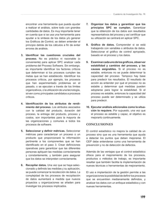 Cuaderno de Investigación No. 76



    encontrar una herramienta que pueda ayudar          7.   Organizar los datos y garantizar que los
    a realizar el análisis, sobre todo con grandes           principios SPC se cumplan. Garantizar
    cantidades de datos. Es muy importante tener             que la obtención de los datos son resultados
    en cuenta que si se usa una herramienta para             representativos del proceso y así certiﬁcar que
    ayudar a la síntesis de los datos y/o generar            su utilización se centrará en aplicar SPC.
    los Gráﬁcos de Control, se deben entender el
    principio detrás de los cálculos a ﬁn de evitar     8. Gráﬁco de datos. Comprender si se está
    errores de análisis.                                   trabajando con variables o atributos de datos.
                                                           Seleccionar el gráﬁco de control apropiado,
3. Identiﬁcar las cuestiones cruciales del                 basado en el proceso y los datos.
   proceso. No es práctico ni razonable (o
   conveniente) para aplicar SPC analizar cada          9. Examinar cada uno de los gráﬁcos, observar
   problema del Proceso Software. Sin embargo,             estabilidad y cambios del proceso, y las
   es importante identiﬁcar los factores críticos          causas asignables. Si el proceso no es
   que determinan si los procesos cumplen las              estable, entonces no se puede determinar la
   metas que se han establecido. Identiﬁcar los            capacidad del proceso. Tampoco hay base
   procesos críticos, por ejemplo, los procesos            para predecir los resultados. El resultado de
   que han experimentado problemas en el                   acción es entender por qué el proceso no es
   pasado, o se ejecutan a través de los límites           estable y determinar qué medidas pueden
   organizativos, o la utilización de una tecnología,      adoptarse para lograr la estabilidad. Si el
   sirven como principales candidatos a procesos           proceso es estable, entonces la capacidad del
   críticos.                                               proceso puede ser determinado y se utiliza
                                                           para predecir.
4. Identiﬁcación de los atributos de rendi-
   miento del proceso. Los atributos asociados          10. Ejecutar análisis adicionales como la situa-
   con la calidad del producto, duración del                ción lo requiere. Por supuesto, una vez que
   proceso, la entrega del producto, proceso y              el proceso es estable y capaz, el objetivo es
   costos, son importantes para la mayoría de               mejorarlo continuamente.
   las organizaciones y comunes a todos los
   procesos de software.                                CONCLUSIONES
5. Seleccionar y deﬁnir métricas. Seleccionar           El control estadístico no mejora la calidad de un
   métricas para caracterizar un proceso o un           proceso sino que es una herramienta que ayuda
   producto que proporcionará la información            a detectar los puntos que deben mejorarse. El
   pertinente a los componentes que se han              CEP debe entenderse como una herramienta de
   identiﬁcado en el paso 3. Crear deﬁniciones          prevención y no de detección de defectos.
   operativas para garantizar que las diferentes
   personas apliquen las medidas correctamente          Además de las ventajas que el control estadístico
   y constantemente, y también para asegurar            ofrece para el mejoramiento de los procesos,
   que los datos se interpreten correctamente.          productos o métodos de trabajo, es importante
                                                        resaltar que también facilita la implementación de
6. Recopilar datos. Una vez que se haya selec-          nuevas técnicas o herramientas de mejoramiento.
   cionado y deﬁnido las medidas y su aplicación,
   se puede comenzar la recolección de datos. La        El uso e implantación de la gestión permite a las
   complejidad de los procesos de recopilación          organizaciones la posibilidad de deﬁnir los procesos
   de datos aumentará a medida que nuevos               que se encuentren medianamente deﬁnidos, y
   proyectos u organizaciones se añaden para            analizar los datos con un enfoque estadístico y con
   investigar los procesos implicados.                  nuevas herramientas.



                                                                                                           199
 