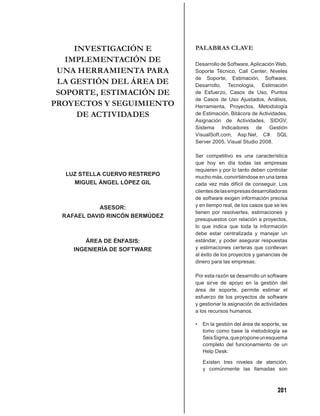 INVESTIGACIÓN E             PALABRAS CLAVE
   IMPLEMENTACIÓN DE             Desarrollo de Software, Aplicación Web,
 UNA HERRAMIENTA PARA            Soporte Técnico, Call Center, Niveles
                                 de Soporte, Estimación, Software,
 LA GESTIÓN DEL ÁREA DE          Desarrollo, Tecnología, Estimación
 SOPORTE, ESTIMACIÓN DE          de Esfuerzo, Casos de Uso, Puntos
                                 de Casos de Uso Ajustados, Análisis,
PROYECTOS Y SEGUIMIENTO          Herramienta, Proyectos, Metodología
      DE ACTIVIDADES             de Estimación, Bitácora de Actividades,
                                 Asignación de Actividades, SIDGV,
                                 Sistema Indicadores de Gestión
                                 VisualSoft.com, Asp.Net, C#. SQL
                                 Server 2005, Visual Studio 2008.

                                 Ser competitivo es una característica
                                 que hoy en día todas las empresas
                                 requieren y por lo tanto deben controlar
  LUZ STELLA CUERVO RESTREPO     mucho más, convirtiéndose en una tarea
    MIGUEL ÁNGEL LÓPEZ GIL       cada vez más difícil de conseguir. Los
                                 clientes de las empresas desarrolladoras
                                 de software exigen información precisa
             ASESOR:             y en tiempo real, de los casos que se les
                                 tienen por resolverles, estimaciones y
  RAFAEL DAVID RINCÓN BERMÚDEZ
                                 presupuestos con relación a proyectos,
                                 lo que indica que toda la información
                                 debe estar centralizada y manejar un
        ÁREA DE ÉNFASIS:         estándar, y poder asegurar respuestas
     INGENIERÍA DE SOFTWARE      y estimaciones certeras que conllevan
                                 al éxito de los proyectos y ganancias de
                                 dinero para las empresas.

                                 Por esta razón se desarrollo un software
                                 que sirve de apoyo en la gestión del
                                 área de soporte, permite estimar el
                                 esfuerzo de los proyectos de software
                                 y gestionar la asignación de actividades
                                 a los recursos humanos.

                                 •   En la gestión del área de soporte, se
                                     tomo como base la metodología se
                                     Seis Sigma, que propone un esquema
                                     completo del funcionamiento de un
                                     Help Desk:

                                     Existen tres niveles de atención,
                                     y comúnmente las llamadas son



                                                                     201
 