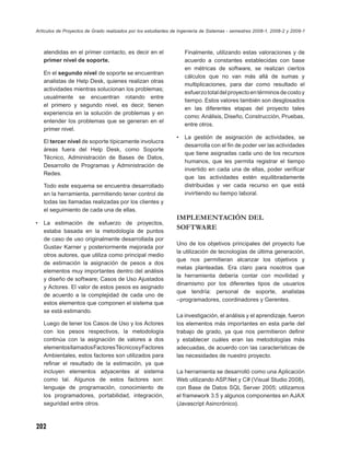 Artículos de Proyectos de Grado realizados por los estudiantes de Ingeniería de Sistemas - semestres 2008-1, 2008-2 y 2009-1



    atendidas en el primer contacto, es decir en el                 Finalmente, utilizando estas valoraciones y de
    primer nivel de soporte.                                        acuerdo a constantes establecidas con base
                                                                    en métricas de software, se realizan ciertos
    En el segundo nivel de soporte se encuentran
                                                                    cálculos que no van más allá de sumas y
    analistas de Help Desk, quienes realizan otras
                                                                    multiplicaciones, para dar como resultado el
    actividades mientras solucionan los problemas;
                                                                    esfuerzo total del proyecto en términos de costo y
    usualmente se encuentran rotando entre
                                                                    tiempo. Estos valores también son desglosados
    el primero y segundo nivel, es decir, tienen
                                                                    en las diferentes etapas del proyecto tales
    experiencia en la solución de problemas y en
                                                                    como: Análisis, Diseño, Construcción, Pruebas,
    entender los problemas que se generan en el
                                                                    entre otros.
    primer nivel.
                                                                •   La gestión de asignación de actividades, se
    El tercer nivel de soporte típicamente involucra
                                                                    desarrolla con el ﬁn de poder ver las actividades
    áreas fuera del Help Desk, como Soporte
                                                                    que tiene asignadas cada uno de los recursos
    Técnico, Administración de Bases de Datos,
                                                                    humanos, que les permita registrar el tiempo
    Desarrollo de Programas y Administración de
                                                                    invertido en cada una de ellas, poder veriﬁcar
    Redes.
                                                                    que las actividades estén equilibradamente
    Todo este esquema se encuentra desarrollado                     distribuidas y ver cada recurso en que está
    en la herramienta, permitiendo tener control de                 invirtiendo su tiempo laboral.
    todas las llamadas realizadas por los clientes y
    el seguimiento de cada una de ellas.
                                                                IMPLEMENTACIÓN DEL
•   La estimación de esfuerzo de proyectos,
    estaba basada en la metodología de puntos
                                                                SOFTWARE
    de caso de uso originalmente desarrollada por
                                                                Uno de los objetivos principales del proyecto fue
    Gustav Karner y posteriormente mejorada por
                                                                la utilización de tecnologías de última generación,
    otros autores, que utiliza como principal medio
                                                                que nos permitieran alcanzar los objetivos y
    de estimación la asignación de pesos a dos
                                                                metas planteadas. Era claro para nosotros que
    elementos muy importantes dentro del análisis
                                                                la herramienta debería contar con movilidad y
    y diseño de software; Casos de Uso Ajustados
                                                                dinamismo por los diferentes tipos de usuarios
    y Actores. El valor de estos pesos es asignado
                                                                que tendría: personal de soporte, analistas
    de acuerdo a la complejidad de cada uno de
                                                                –programadores, coordinadores y Gerentes.
    estos elementos que componen el sistema que
    se está estimando.
                                                                La investigación, el análisis y el aprendizaje, fueron
    Luego de tener los Casos de Uso y los Actores               los elementos más importantes en esta parte del
    con los pesos respectivos, la metodología                   trabajo de grado, ya que nos permitieron deﬁnir
    continúa con la asignación de valores a dos                 y establecer cuáles eran las metodologías más
    elementos llamados Factores Técnicos y Factores             adecuadas, de acuerdo con las características de
    Ambientales, estos factores son utilizados para             las necesidades de nuestro proyecto.
    reﬁnar el resultado de la estimación, ya que
    incluyen elementos adyacentes al sistema                    La herramienta se desarrolló como una Aplicación
    como tal. Algunos de estos factores son:                    Web utilizando ASP.Net y C# (Visual Studio 2008),
    lenguaje de programación, conocimiento de                   con Base de Datos SQL Server 2005; utilizamos
    los programadores, portabilidad, integración,               el framework 3.5 y algunos componentes en AJAX
    seguridad entre otros.                                      (Javascript Asincrónico).



202
 
