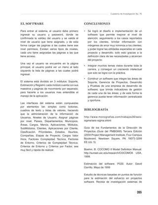 Cuaderno de Investigación No. 76



EL SOFTWARE                                         CONCLUSIONES

Para entrar al sistema, el usuario debe primero     •   Se logró el diseño e implementación de un
ingresar su usuario y password, donde se                software que permite mejorar el nivel de
conﬁrmada la validez del usuario y se valida el         atención, seguimiento a los casos reportados
nivel de usuario que tiene asignado, y de esta          por los clientes, brindar información con
forma cargar las paginas a las cuales tiene ese         márgenes de error muy mínimos a los clientes;
nivel permisos. Existen varios tipos de niveles,        y poder lograr las utilidades esperadas en cada
cada uno tiene asignadas las páginas a las que          proyecto y desarrollo; todo esto gracias a la
tiene acceso.                                           deﬁnición clara de las necesidades y alcancen
                                                        del proyecto.
Una vez el usuario se encuentre en la página
                                                    •   Integrar muchos temas vistos durante toda la
principal, el usuario podrá ver un menú al lado
                                                        carrera, y conseguir un creciendo intelectual
izquierdo la lista de páginas a las cuales podrá
                                                        que solo se logra con la práctica.
ingresar.
                                                    •   Construir un software que integre las áreas de
El sistema está dividido en 3 módulos: Soporte,         Soporte, Gerencia de Proyectos, Desarrollo
Estimación y Registro; cada módulo cuenta con sus       y Pruebas de una empresa de desarrollo de
maestros y paginas de movimiento por separado;          software; que brinde indicadores de gestión
para hacerle a los usuarios mas entendible el           de cada una de las áreas; y de esta forma la
manejo de la aplicación.                                gerencia pueda tener información centralizada
                                                        y oportuna.
Las interfaces del sistema están compuestas
por elementos tan simples como botones,
cuadros de texto y listas de valores, haciendo      BIBLIOGRAFÍA
que la administración de la información de
Usuarios, Niveles de Usuario, Asignar páginas       http://www.monografias.com/trabajos36/seis-
por nivel, Países, Departamentos, Municipios,       sigma/seis-sigma.shtml
Áreas, Cargos, Menús, Aplicaciones, Módulos,
SubMódulos, Clientes, Aplicaciones por Cliente,     Guía de los Fundamentos de la Dirección de
Clasiﬁcación, Prioridades, Estados, Asuntos,        Proyectos (Guía del PMBOK®) Tercera Edición
Compañías, Etapas de Proyecto, Cargos Valor         (2004 Project Management Institute, Four Campus
Hora, Factores Complejidad Técnica, Factores        Boulevard, Newtown Square, PA 19073-3299
de Entorno, Criterios de Complejidad Técnica,       EE.UU. 5)
Criterios de Entorno y Criterios por Factor, sea
muy fácil y rápida de realizar.                     Boehm, B. COCOMO II Model Deﬁnition Manual.
                                                    http://sunset.usc.edu/research/COCOMOII. USA,
                                                    1999.

                                                    Estimación del software. PGSI. Autor: David
                                                    Cerrillo. Mayo de 1999

                                                    Estudio de técnicas basadas en puntos de función
                                                    para la estimación del esfuerzo en proyectos
                                                    software. Revista de investigación sistemas de



                                                                                                      203
 