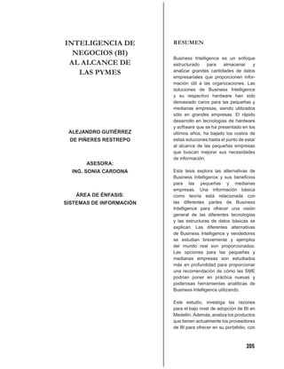 INTELIGENCIA DE           RESUMEN
  NEGOCIOS (BI)
                          Business Intelligence es un enfoque
 AL ALCANCE DE            estructurado    para    almacenar      y
   LAS PYMES              analizar grandes cantidades de datos
                          empresariales que proporcionen infor-
                          mación útil a las organizaciones. Las
                          soluciones de Business Intelligence
                          y su respectivo hardware han sido
                          demasiado caros para las pequeñas y
                          medianas empresas, siendo utilizados
                          sólo en grandes empresas. El rápido
                          desarrollo en tecnologías de hardware
                          y software que se ha presentado en los
 ALEJANDRO GUTIÉRREZ      últimos años, ha bajado los costos de
 DE PIÑERES RESTREPO      estas soluciones hasta el punto de estar
                          al alcance de las pequeñas empresas
                          que buscan mejorar sus necesidades
                          de información.
       ASESORA:
  ING. SONIA CARDONA      Esta tesis explora las alternativas de
                          Business Intelligence y sus beneﬁcios
                          para las pequeñas y medianas
                          empresas. Una información básica
   ÁREA DE ÉNFASIS:       como teoría está relacionada con
SISTEMAS DE INFORMACIÓN   las diferentes partes de Business
                          Intelligence para ofrecer una visión
                          general de las diferentes tecnologías
                          y las estructuras de datos básicas se
                          explican. Las diferentes alternativas
                          de Business Intelligence y vendedores
                          se estudian brevemente y ejemplos
                          del mundo real son proporcionados.
                          Las opciones para las pequeñas y
                          medianas empresas son estudiados
                          más en profundidad para proporcionar
                          una recomendación de cómo las SME
                          podrían poner en práctica nuevas y
                          poderosas herramientas analíticas de
                          Business Intelligence utilizando.

                          Este estudio, investiga las razones
                          para el bajo nivel de adopción de BI en
                          Medellín. Además, analiza los productos
                          que tienen actualmente los proveedores
                          de BI para ofrecer en su portafolio, con



                                                             205
 