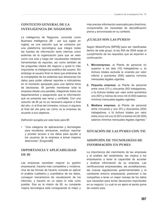 Cuaderno de Investigación No. 76



CONTEXTO GENERAL DE LA                                   más precisa información avanzada para directivos,
INTELIGENCIA DE NEGOCIOS                                 comprensible sin necesidad de decodiﬁcación
                                                         previa y sincronizada en su contexto.

La inteligencia de Negocios, conocida como
Business Intelligence (BI - por sus siglas en            ¿CUÁLES SON LAS PYMES?
ingles), es una solución que se compone por
una plataforma tecnológica que integra todas             Según MisiónPyme [MP08],”para ser clasiﬁcadas
las fuentes de información tanto internas como           dentro de este grupo, la ley 905 de 2004 exige el
externas de la organización para que se vean             cumplimiento de los requisitos que se exponen a
como una sola y luego ser visualizadas mediante          continuación:
herramientas de reporteo, así como también de
las preguntas claves del negocio y quizá lo más          1. Microempresa: a) Planta de personal no
importante, la inteligencia analítica del usuario. Sin      superior a los diez (10) trabajadores o, b)
embargo el usuario ﬁnal no tiene que enterarse de           Activos totales excluida la vivienda por valor
la complejidad de los sistemas que almacenan los            inferior a quinientos (500) salarios mínimos
datos para poder obtener reportes e indicadores             mensuales legales vigentes.
en el momento apropiado para una óptima toma             2. Pequeña empresa: a) Planta de personal
de decisiones. BI permite monitorear toda la                entre once (11) y cincuenta (50) trabajadores,
empresa desde una pantalla, integrando todos los            o b) Activos totales por valor entre quinientos
departamentos y asegurando que la información               uno (501) y menos de cinco mil (5.000) salarios
que se presenta sea veraz y conﬁable. Con una               mínimos mensuales legales vigentes.
solución de BI ya no es necesario esperar a ﬁnal
del año, ni al ﬁnal del trimestre, incluso ni siquiera   3. Mediana empresa: a) Planta de personal
al ﬁnal del día para ver cómo va la empresa de              entre cincuenta y uno (51) y doscientos (200)
acuerdo a sus objetivos.                                    trabajadores, o b) Activos totales por valor
                                                            entre cinco mil uno (5.001) a treinta mil (30.000)
Deﬁnición acogida por esta tesis para BI:                   salarios mínimos mensuales legales vigentes.”

•   “Una categoria de aplicaciones y tecnologias
    para recolectar, almacenar, analizar, reportar       SITUACIÓN DE LAS PYMES CON TIC
    y proveer acceso a los datos para ayudar a
    los usuarios de la empresa a tomar mejores
    desiciones”. [CognosBI]                              ADOPCIÓN DE TECNOLOGÍAS DE
                                                         INFORMACIÓN EN PYMES
IMPORTANCIA Y APLICABILIDAD
                                                         La importancia del crecimiento de las empresas
DE BI                                                    y el análisis del rendimiento, les implica a los
                                                         empresarios a tener la capacidad de acceder
Las empresas necesitan mejorar su gestión                y analizar información de su empresa. Las
empresarial, hacerla más competitiva y moderna.          certiﬁcaciones empresariales, las acreditaciones,
Una de las formas de hacerlo consiste en aplicar         las nuevas regulaciones gubernamentales y el
el análisis cualitativo y cuantitativo de los datos,     cambiante entorno empresarial, presionan a las
conseguir mecanismos de visualización de los             compañías a tener un mejor manejo de los datos
informes, y hacerlo en un plazo lo más corto             que necesitan para tomar decisiones importantes
posible. Esa es la misión de BI, su constante            en su negocio. Lo cual no es ajeno al sector pyme
mejora tecnológica está consiguiendo la mejor y          de nuestro país.



                                                                                                            207
 
