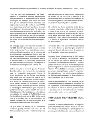 Artículos de Proyectos de Grado realizados por los estudiantes de Ingeniería de Sistemas - semestres 2008-1, 2008-2 y 2009-1



Como se mencionó anteriormente, las PYME,                       radica en el empleo de metodologías inadecuadas
debido a la pobreza de recursos, experimentan                   de costeo de los productos y servicios y en
más problemas en la implementación de nuevas                    especialmente en la no utilización de un sistema de
tecnologías. Sin embargo, este hecho no quiere                  información gerencial para la toma de decisiones”.
decir que las últimas tecnologías sean solo para                Situación de BI para PyMEs en Colombia.
las grandes empresas. De hecho, el sector PYME
tiene mucho que ganar con los últimos avances                   BI no tiene una fuerte presencia dentro de las
tecnológicos en diversos campos. Por supuesto,                  empresas pequeñas y medianas a nivel nacional,
"algunas de estas empresas están destinadas a ser               a pesar de ser uno de los conceptos de mayor
las primeras víctimas de esta nueva herramienta                 desarrollo en la industria tecnológica en los últimos
competitiva, [pero] otras, por ser más innovadoras,             años, estas empresas están a las puertas de
han sido capaces de beneﬁciarse de las ventajas                 enfrentarse contra mercados competitivos, debido
que ofrece el contar con el desarrollo tecnológico"             a la entrada en vigencia de los diversos tratados
[Inside].                                                       de libre comercio.

Sin embargo, según una encuesta realizada por                   Tal vez es la razón por la cual SAP, Oracle y Microsoft
FUNDES Colombia [Fundes01], apenas un tercio                    ven en las Pymes el potencial para ampliar el
de los empresarios Pymes colombianos consul-                    desarrollo del país y la penetración de soluciones
tados considera importante el uso de herramientas               de BI ajustadas a este sector productivo.
tecnológicas para su desarrollo. Por un lado, las
viejas generaciones de empresarios fundadores                   Fernando Rubio, director regional de SAP Andina
son particularmente reacias al cambio y a aceptar               y el Caribe en entrevista con la revista Dinero
la automatización o modernización de procesos                   [RD08], explicó que debido a la especialización y
que ellos siempre han controlado. De otra parte, el             al creciente volumen de bases de datos, Colombia
analfabetismo tecnológico suele ser muy alto.                   posee un nivel muy alto en los niveles de proyección
                                                                para la integración de soluciones de tecnologías de
En todo caso, no es frecuente que las Pymes en                  BI en las Pymes. El 85% de empresas en Colombia
Colombia utilicen las herramientas tecnológicas                 pertenecen a compañías del sector Pyme y micro.
para su proyección empresarial. Frente al                       La especialización y el creciente volumen de bases
atraso tecnológico de las Pymes colombianas                     de datos son esenciales para el desarrollo de los
debe existir toda una manera de hacerle ver al                  negocios de este tipo de empresas.
empresario cuánto puede ganar con el buen uso
de la tecnología e implica empezar por lo básico,               Rubio [RD08] asegura que "En la globalización, las
lo cual puede ir desde el uso de internet o el correo           soluciones de BI serán vitales en las estrategias de
electrónico, hasta el uso de aplicaciones, técnicas             las Pymes ante la creciente necesidad de mejorar
o metodologías administrativas para mejorar la                  los procesos de tomas de decisión, aún más frente
gestión de la empresa, como lo es BI. Y si bien, la             a los escenarios de competitividad con mercados
utilidad de estos sistemas de gestión está más que              externos a los cuales se van a enfrentar".
comprobada, otro estudio de FUNDES Colombia
[Fundes02] revela que sólo el 29% de las pyme
invierte en software para el gerenciamiento del                 SOLUCIONES PROVEEDORES PARA
negocio, el desarrollo de nuevos productos y la                 PYMES
optimización de sus recursos económicos.
                                                                Encontrar el software de Inteligencia de Negocios
De Igual forma un estudio de la Universidad                     para una empresa del tamaño PyME tal vez sea
Externado [UExt], muestra que “una de las                       más fácil que para una empresa grande, porque los
debilidades de las pequeñas y medianas empresas                 precios y características del proveedor tradicional



208
 