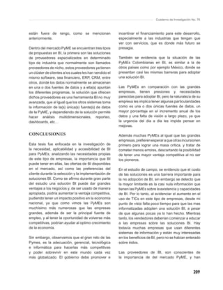 Cuaderno de Investigación No. 76



están fuera de rango, como se mencionan                  incentivar el ﬁnanciamiento para este desarrollo,
anteriormente.                                           especialmente a las industrias que tengan que
                                                         ver con servicios, que es donde más futuro se
Dentro del mercado PyME se encuentran tres tipos         presagia.
de propuestas en BI, la primera son las soluciones
de proveedores especializados en determinado             También se evidencia que la situación de las
tipo de industria que normalmente son llamados           PyMEs Colombianas en BI, es similar a la de
proveedores de nicho, estos proveedores ya tienen        otros países como por ejemplo México, donde se
un clúster de clientes a los cuales les han vendido el   presentan casi las mismas barreras para adoptar
mismo software, sea ﬁnanciero, ERP, CRM, entre           una solución BI.
otros, donde los datos normalmente se almacenan
en una o dos fuentes de datos y a ella(s) apuntan        Las PyMEs en comparación con las grandes
los diferentes programas, la solución que ofrecen        empresas, tienen presiones y necesidades
dichos proveedores es una herramienta BI no muy          parecidas para adoptar BI, pero la naturaleza de su
avanzada, que al igual que los otros sistemas toma       empresa les implica tener algunas particularidades
la información de la(s) única(s) fuente(s) de datos      como es una o dos únicas fuentes de datos, un
de la PyME, y dependiendo de la solución permite         mayor porcentaje en el incremento anual de los
hacer análisis multidimensionales, reporteo,             datos y una falta de visión a largo plazo, ya que
dashboards, etc…                                         la urgencia del día a día les impide pensar en
                                                         mejoras.

CONCLUSIONES                                             Además muchas PyMEs al igual que las grandes
                                                         empresas, preﬁeren esperar a que otras incursionen
Esta tesis fue enfocada en la investigación de           primero para lograr una masa crítica, y tratar de
la necesidad, aplicabilidad y accesibilidad de BI        cometer menos errores, descartando la posibilidad
para PyMEs, analizando las necesidades propias           de tener una mayor ventaja competitiva al no ser
de este tipo de empresas, la importancia que BI          los pioneros.
puede tener en ellas, las ofertas de BI disponibles
en el mercado, así como las preferencias del             En el estudio de campo, se evidencio que el costo
cliente durante la selección y la implementación de      de las soluciones es una barrera importante para
soluciones BI. Como se aﬁrmo durante gran parte          la no adopción de BI, sin embargo se detecto que
del estudio una solución BI puede dar grandes            la mayor limitante es la casi nula información que
ventajas a los negocios y, de ser usado de manera        tienen las PyMEs sobre la existencia y capacidades
apropiada, podría aumentar la ventaja competitiva,       de BI. Por lo tanto, al evidenciar el aumento en el
pudiendo tener un impacto positivo en la economía        uso de TICs en este tipo de empresas, desde mi
nacional, ya que como vimos las PyMEs son                punto de vista falta poco tiempo para que las mas
muchísimo más numerosas que las empresas                 informatizadas adopten una solución BI, a pesar
grandes, además de ser la principal fuente de            de que algunas pocas ya lo han hecho. Mientras
empleo, y al tener la oportunidad de volverse más        tanto, los vendedores deberían comenzar a educar
competitivas, podrían ayudar al optimo crecimiento       a las empresas sobre las soluciones BI. Hay
de la economía.                                          todavía muchas empresas que usan diferentes
                                                         sistemas de información y están muy interesadas
Sin embargo, observamos que el gran reto de las          en los beneﬁcios de BI, pero no se habían enterado
Pymes, es la adecuación, gerencial, tecnológica          sobre éstos.
e informática para hacerlas más competitivas
y poder sobrevivir en este mundo cada vez                Las proveedores de BI, son conscientes de
más globalizado. El gobierno debe promover e             la importancia de del mercado PyME, y han



                                                                                                           209
 