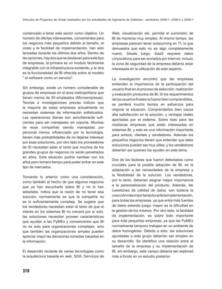 Artículos de Proyectos de Grado realizados por los estudiantes de Ingeniería de Sistemas - semestres 2008-1, 2008-2 y 2009-1



comenzado a tener este sector como objetivo. Un                 Web, visualización etc. permite el suministro de
número de ofertas interesantes, convenientes para               BI de maneras muy simples. Al mismo tiempo, las
los negocios más pequeños debido al tamaño, el                  empresas parecen tener outsourcing en TI, lo que
costo y la facilidad de implementación, han sido                demuestra que esto no es algo completamente
lanzadas durante los últimos dos años. Dentro de                nuevo. Desde luego, SaaS requiere datos
las opciones, hay dos que se destacan para este tipo            corporativos para ser enviados por Internet, incluso
de empresas, la primera es un modulo fácilmente                 la zona de seguridad de la empresa debería estar
integrable con la infraestructura existente, y la otra          interesada en la utilización de este aspecto.
es la funcionalidad de BI ofrecida sobre el modelo
" el software como un servicio”.                                La investigación encontró que las empresas
                                                                entienden la importancia de la participación del
Sin embargo, existe un número considerable de                   usuario ﬁnal en el proceso de selección, realización
grupos de empresas en el área metropolitana que                 y evaluación productos de BI. Si los requerimientos
tienen menos de 50 empleados (Microempresas).                   de los usuarios ﬁnales no fueron bien comprendidos,
Teorías e investigaciones previas indican que                   se perderá mucho tiempo en esfuerzos para
la mayoría de estas empresas actualmente no
                                                                mejorar la situación. Comprenderlos bien causa
necesitan sistemas de información soﬁsticados.
                                                                alta satisfacción en la solución, y ventajas reales
Las operaciones diarias son sencillamente suﬁ-
                                                                aportadas por el sistema. Sobre todo para las
cientes para ser manejadas sin soporte. Muchas
                                                                medianas empresas que están interesadas en
de esas compañías siendo manejadas por
                                                                sistemas BI, y esto es una información importante
personal menos inﬂuenciado por la tecnología,
                                                                para ambos, clientes y vendedores. Además los
tienen más probabilidades de no dejarse interesar
                                                                pequeños negocios tienen que entender que tales
por esas soluciones, por otro lado los proveedores
                                                                soluciones pueden ser muy útiles, y los vendedores
de SI necesitan estar al tanto que muchos de los
                                                                deberían ser quienes los ayuden en este tema.
grandes grupos de negocios no serán penetrados
en años. Esta situación podría cambiar con los
                                                                Dos de los factores que fueron detectados como
años pero tomara tiempo para poder entrar en este
                                                                cruciales para la posible adopción de BI, es la
tipo de mercados.
                                                                adaptación a las necesidades de la empresa y
                                                                la ﬂexibilidad de la solución. Los vendedores,
Tomando lo anterior como una consideración,
                                                                por lo tanto, deberían asignar mayor importancia
como también el hecho de que algunos negocios
que ya han escuchado sobre BI y no lo han                       a la personalización del producto. Además, las
adoptado, indica que la razón de no tener esa                   cuestiones de calidad de datos, son todavía la
solución, normalmente es que la compañía no                     coacción más importante durante la implementación,
es lo suﬁcientemente compleja. Se sugiere que                   para todas las empresas, ya que entre más fuentes
los vendedores necesitan estar al tanto de que el               de datos estando juego, mayor es la diﬁcultad en
interés en los sistemas BI no crecerá por sí solo,              la gestión de los mismos. Por otro lado, la facilidad
las soluciones necesitan proveer características                de implementación, es sobre todo importante
que ayuden a las PyMEs y convencerlos que BI                    para más pequeñas empresas, ya que las PyMEs
no es solo para organizaciones complejas, sino                  normalmente tampoco trabajan en un ambiente de
que también las organizaciones simples pueden                   datos homogéneo. Debido a esto, las soluciones
apreciar mejor las decisiones tomadas basadas en                apuntadas a este grupo deberían ser simples en
la información.                                                 su desarrollo. Se identiﬁco una relación entre el
                                                                tamaño de la empresa y su implementación de
El desarrollo reciente de varias tecnologías como               BI, sin embargo, este campo debería ser explorad
la arquitectura basada en web, SOA, Servicios de                más a fondo en un estudio posterior.



210
 