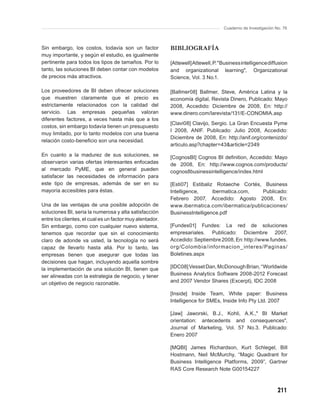 Cuaderno de Investigación No. 76



Sin embargo, los costos, todavía son un factor            BIBLIOGRAFÍA
muy importante, y según el estudio, es igualmente
pertinente para todos los tipos de tamaños. Por lo        [Attewell] Attewell, P. "Business intelligence diffusion
tanto, las soluciones BI deben contar con modelos         and organizational learning", Organizational
de precios más atractivos.                                Science, Vol. 3 No.1.

Los proveedores de BI deben ofrecer soluciones            [Ballmer08] Ballmer, Steve, América Latina y la
que muestren claramente que el precio es                  economía digital, Revista Dinero, Publicado: Mayo
estrictamente relacionados con la calidad del             2008, Accedido: Diciembre de 2008, En: http://
servicio. Las empresas pequeñas valoran                   www.dinero.com/larevista/131/E-CONOMIA.asp
diferentes factores, a veces hasta más que a los
                                                          [Clavi08] Clavijo, Sergio. La Gran Encuesta Pyme
costos, sin embargo todavía tienen un presupuesto
                                                          I 2008, ANIF. Publicado: Julio 2008, Accedido:
muy limitado, por lo tanto modelos con una buena
                                                          Diciembre de 2008, En: http://anif.org/contenizdo/
relación costo-beneﬁcio son una necesidad.
                                                          articulo.asp?chapter=43&article=2349
En cuanto a la madurez de sus soluciones, se              [CognosBI] Cognos BI deﬁnition, Accedido: Mayo
observaron varias ofertas interesantes enfocadas          de 2008, En: http://www.cognos.com/products/
al mercado PyME, que en general pueden                    cognos8businessintelligence/index.html
satisfacer las necesidades de información para
este tipo de empresas, además de ser en su                [Esti07] Estibaliz Rotaeche Cortés, Business
mayoría accesibles para éstas.                            Intelligence,     ibermatica.com,  Publicado:
                                                          Febrero 2007, Accedido: Agosto 2008, En:
Una de las ventajas de una posible adopción de            www.ibermatica.com/ibermatica/publicaciones/
soluciones BI, seria la numerosa y alta satisfacción      BusinessIntelligence.pdf
entre los clientes, el cual es un factor muy alentador.
Sin embargo, como con cualquier nuevo sistema,            [Fundes01] Fundes: La red de soluciones
tenemos que recordar que sin el conocimiento              empresariales. Publicado: Diciembre 2007,
claro de adonde va usted, la tecnología no será           Accedido: Septiembre 2008, En: http://www.fundes.
capaz de llevarlo hasta allá. Por lo tanto, las           org/Colombia /informacion _ interes/Paginas/
empresas tienen que asegurar que todas las                Boletines.aspx
decisiones que hagan, incluyendo aquella sombre
la implementación de una solución BI, tienen que          [IDC08] Vesset Dan, McDonough Brian, “Worldwide
ser alineadas con la estrategia de negocio, y tener       Business Analytics Software 2008-2012 Forecast
un objetivo de negocio razonable.                         and 2007 Vendor Shares (Excerpt), IDC 2008

                                                          [Inside] Inside Team, White paper: Business
                                                          Intelligence for SMEs, Inside Info Pty Ltd. 2007

                                                          [Jaw] Jaworski, B.J., Kohli, A.K.," BI Market
                                                          orientation: antecedents and consequences",
                                                          Journal of Marketing, Vol. 57 No.3. Publicado:
                                                          Enero 2007

                                                          [MQBI] James Richardson, Kurt Schlegel, Bill
                                                          Hostmann, Neil McMurchy, “Magic Quadrant for
                                                          Business Intelligence Platforms, 2009”, Gartner
                                                          RAS Core Research Note G00154227



                                                                                                              211
 
