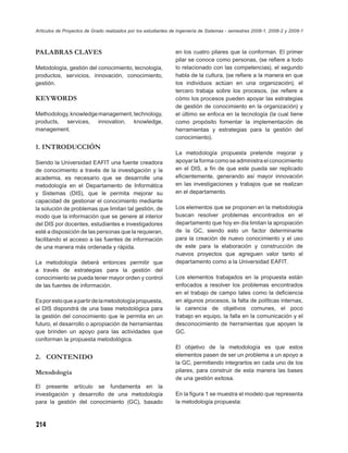 Artículos de Proyectos de Grado realizados por los estudiantes de Ingeniería de Sistemas - semestres 2008-1, 2008-2 y 2009-1



PALABRAS CLAVES                                                 en los cuatro pilares que la conforman. El primer
                                                                pilar se conoce como personas, (se reﬁere a todo
Metodología, gestión del conocimiento, tecnología,              lo relacionado con las competencias), el segundo
productos, servicios, innovación, conocimiento,                 habla de la cultura, (se reﬁere a la manera en que
gestión.                                                        los individuos actúan en una organización), el
                                                                tercero trabaja sobre los procesos, (se reﬁere a
KEYWORDS                                                        cómo los procesos pueden apoyar las estrategias
                                                                de gestión de conocimiento en la organización) y
Methodology, knowledge management, technology,                  el último se enfoca en la tecnología (la cual tiene
products, services, innovation, knowledge,                      como propósito fomentar la implementación de
management.                                                     herramientas y estrategias para la gestión del
                                                                conocimiento).
1. INTRODUCCIÓN
                                                                La metodología propuesta pretende mejorar y
Siendo la Universidad EAFIT una fuente creadora                 apoyar la forma como se administra el conocimiento
de conocimiento a través de la investigación y la               en el DIS, a ﬁn de que este pueda ser replicado
academia, es necesario que se desarrolle una                    eﬁcientemente, generando así mayor innovación
metodología en el Departamento de Informática                   en las investigaciones y trabajos que se realizan
y Sistemas (DIS), que le permita mejorar su                     en el departamento.
capacidad de gestionar el conocimiento mediante
la solución de problemas que limitan tal gestión, de            Los elementos que se proponen en la metodología
modo que la información que se genere al interior               buscan resolver problemas encontrados en el
del DIS por docentes, estudiantes e investigadores              departamento que hoy en día limitan la apropiación
esté a disposición de las personas que la requieran,            de la GC, siendo esto un factor determinante
facilitando el acceso a las fuentes de información              para la creación de nuevo conocimiento y el uso
de una manera más ordenada y rápida.                            de este para la elaboración y construcción de
                                                                nuevos proyectos que agreguen valor tanto al
La metodología deberá entonces permitir que                     departamento como a la Universidad EAFIT.
a través de estrategias para la gestión del
conocimiento se pueda tener mayor orden y control               Los elementos trabajados en la propuesta están
de las fuentes de información.                                  enfocados a resolver los problemas encontrados
                                                                en el trabajo de campo tales como la deﬁciencia
Es por esto que a partir de la metodología propuesta,           en algunos procesos, la falta de políticas internas,
el DIS dispondrá de una base metodológica para                  la carencia de objetivos comunes, el poco
la gestión del conocimiento que le permita en un                trabajo en equipo, la falla en la comunicación y el
futuro, el desarrollo o apropiación de herramientas             desconocimiento de herramientas que apoyen la
que brinden un apoyo para las actividades que                   GC.
conforman la propuesta metodológica.
                                                                El objetivo de la metodología es que estos
2. CONTENIDO                                                    elementos pasen de ser un problema a un apoyo a
                                                                la GC, permitiendo integrarlos en cada uno de los
Metodología                                                     pilares, para construir de esta manera las bases
                                                                de una gestión exitosa.
El presente artículo se fundamenta en la
investigación y desarrollo de una metodología                   En la ﬁgura 1 se muestra el modelo que representa
para la gestión del conocimiento (GC), basado                   la metodología propuesta:



214
 