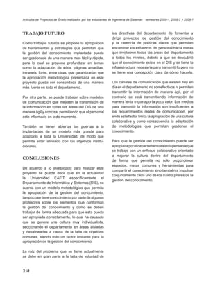 Artículos de Proyectos de Grado realizados por los estudiantes de Ingeniería de Sistemas - semestres 2008-1, 2008-2 y 2009-1



TRABAJO FUTURO                                                  las directivas del departamento de fomentar y
                                                                dirigir proyectos de gestión del conocimiento
Como trabajos futuros se propone la apropiación                 y la carencia de políticas claras que permitan
de herramientas y estrategias que permitan que                  encaminar los esfuerzos del personal hacia metas
la gestión del conocimiento implantada pueda                    que involucren todas las áreas del departamento
ser gestionada de una manera más fácil y rápida,                a todos los niveles, debido a que se descubrió
para lo cual se propone profundizar en temas                    que el conocimiento existe en el DIS y se tiene la
como la adaptación de wikis, páginas amarillas,                 infraestructura necesaria para transmitirlo pero no
intranets, foros, entre otras, que garantizarían que            se tiene una concepción clara de cómo hacerlo.
la apropiación metodológica presentada en este
proyecto pueda ser consolidada de una manera                    Los canales de comunicación que existen hoy en
más fuerte en todo el departamento.                             día en el departamento no son efectivos ni permiten
                                                                transmitir la información de manera ágil, por el
Por otra parte, se puede trabajar sobre modelos                 contrario se está transmitiendo información de
de comunicación que mejoren la transmisión de                   manera lenta o que aporta poco valor. Los medios
la información en todas las áreas del DIS de una                para transmitir la información son insuﬁcientes a
manera ágil y concisa, permitiendo que el personal              los requerimientos reales de comunicación, por
este informado en todo momento.                                 ende este factor limita la apropiación de una cultura
                                                                colaborativa y como consecuencia la adaptación
También se tienen abiertas las puertas a la                     de metodologías que permitan gestionar el
implantación de un modelo más grande para                       conocimiento.
adaptarlo a toda la Universidad, de modo que
permita estar alineado con los objetivos institu-               Para que la gestión del conocimiento pueda ser
cionales.                                                       apropiada por el departamento es indispensable que
                                                                se trabaje con un enfoque colaborativo orientado
                                                                a mejorar la cultura dentro del departamento
CONCLUSIONES                                                    de forma que permita no solo proporcionar
                                                                espacios, metas comunes y herramientas para
De acuerdo a lo investigado para realizar este
                                                                compartir el conocimiento sino también a impulsar
proyecto se puede decir que en la actualidad
                                                                conjuntamente cada uno de los cuatro pilares de la
la Universidad EAFIT especíﬁcamente el
                                                                gestión del conocimiento.
Departamento de Informática y Sistemas (DIS), no
cuenta con un modelo metodológico que permita
la apropiación de la gestión del conocimiento,
tampoco se tiene conocimiento por parte de algunos
profesores sobre los elementos que conforman
la gestión del conocimiento y como se deben
trabajar de forma adecuada para que esta pueda
ser apropiada correctamente, lo cual ha causado
que se genere una cultura muy individualista,
seccionando el departamento en áreas aisladas
y desalineadas a causa de la falta de objetivos
comunes, siendo esto un factor limitante para la
apropiación de la gestión del conocimiento.

La raíz del problema que se tiene actualmente
se debe en gran parte a la falta de voluntad de



218
 