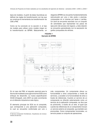 Artículos de Proyectos de Grado realizados por los estudiantes de Ingeniería de Sistemas - semestres 2008-1, 2008-2 y 2009-1



tipos de modelos. A partir de éstas heurísticas se               diagrama BPMN se encuentra fundamentalmente
deﬁnen las reglas de transformación con las que                  estructurado por una o más pools o piscinas,
se construye la herramienta de transformación de                 compuestas en sí mismas por lanes o carriles.
CIM a PIM.                                                       Un carril se encuentra asociado con un conjunto
                                                                 de actividades que representan los pasos de
Como se ha concluido en la sección 2, el tipo                    ejecución del proceso de negocio, y ésta relación
de modelo para utilizar como modelo origen en                    se encuentra generalizada con la asociación de
la transformación es BPMN. Básicamente, un                       grafos compuestos de vértices.

                                                     FIGURA 1
                                                  Ejemplo de BPMN




En el caso del PIM, el requisito esencial para la               más componentes. Un componente ofrece su
técnica de modelado a escoger era tomar SOA como                funcionalidad a otros componentes a través de
enfoque de desarrollo. La nueva especiﬁcación                   servicios, y acceden a la funcionalidad de otros a
SCA8 (Chappell, Julio 2007) se está convirtiendo                través de referencias. Cuando un servicio de un
en el referente industrial en este tópico.                      componente es ofrecido externamente como un
                                                                servicio de la aplicación compuesta, se dice que
El elemento principal de SCA es el composite,                   es promovido, a través de un wire, al igual que
que corresponde a una aplicación compuesta,                     cuando las referencias de un componente invocan
la cual se encuentra conformada por uno o                       un servicio externo al composite, que también son
                                                                promovidas. Como componentes funcionales, un
8 Service Component Architecture, Arquitectura de Compo-        servicio posee un conjunto de operaciones.
nentes de Servicio




22
 