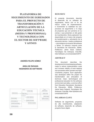 PLATAFORMA DE           RESUMEN
 SEGUIMIENTO DE EGRESADOS      El presente documento describe
    PARA EL PROYECTO DE        el desarrollo de un software de
                               seguimiento, hecho con el ﬁn de
     TRANSFORMACIÓN Y          reducir costos de implementación,
     ARTICULACIÓN DE LA        e incrementar la viabilidad los sub-
                               procesos de seguimiento a lo largo
     EDUCACIÓN TÉCNICA         de proyectos que son pioneros en su
   (MEDIA Y PROFESIONAL)       campo, o que presentan un alto grado
                               de incertidumbre. Dicha aplicación fue
     Y TECNOLÓGICA CON         desarrollada en el marco del proyecto

   EL SECTOR DE SOFTWARE       de transformación y articulación de la
                               educación técnica - media y profesional
          Y AFINES             – y tecnológica con el sector del software
                               y aﬁnes, un esfuerzo conjunto entre
                               la Secretaría De Educación, SENA,
                               Politécnico Jaime Isaza Cadavid,
                               Tecnológico De Antioquia, Crea-Me,
                               Inter-Software y la Universidad EAFIT.

                               ABSTRACT
       ANDRÉS FELIPE GÓMEZ
                               This    document       describes     the
                               development of a track keeping software,
         ÁREA DE ÉNFASIS:      made to reduce implementation costs
      INGENIERÍA DE SOFTWARE   and increase viability of track keeping
                               sub-processes within pioneer and high-
                               uncertainty projects. Such application
                               was developed within the project for
                               transformation and articulation of
                               technical, mean, technological and
                               professional education for the software
                               environment and alike, a common effort
                               from Education Secretariat, Secretaría
                               De Educación, SENA, Politécnico
                               Jaime Isaza Cadavid, Tecnológico De
                               Antioquia, Crea-Me, Inter-Software and
                               Universidad EAFIT.

                               PALABRAS CLAVE

                               Software de seguimiento, proyectos
                               de alta incertidumbre, adaptación
                               de software, desarrollo de software,
                               proyecto futuro digital.



220
 