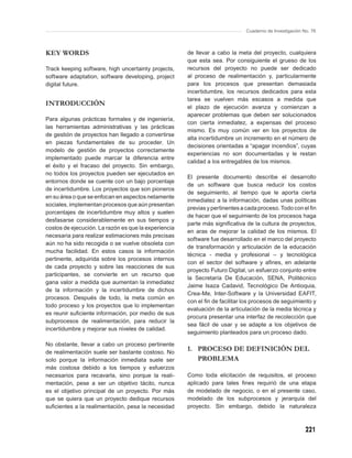 Cuaderno de Investigación No. 76



KEY WORDS                                             de llevar a cabo la meta del proyecto, cualquiera
                                                      que esta sea. Por consiguiente el grueso de los
Track keeping software, high uncertainty projects,    recursos del proyecto no puede ser dedicado
software adaptation, software developing, project     al proceso de realimentación y, particularmente
digital future.                                       para los procesos que presentan demasiada
                                                      incertidumbre, los recursos dedicados para esta
                                                      tarea se vuelven más escasos a medida que
INTRODUCCIÓN                                          el plazo de ejecución avanza y comienzan a
                                                      aparecer problemas que deben ser solucionados
Para algunas prácticas formales y de ingeniería,
                                                      con cierta inmediatez, a expensas del proceso
las herramientas administrativas y las prácticas
                                                      mismo. Es muy común ver en los proyectos de
de gestión de proyectos han llegado a convertirse
                                                      alta incertidumbre un incremento en el número de
en piezas fundamentales de su proceder. Un
                                                      decisiones orientadas a “apagar incendios”, cuyas
modelo de gestión de proyectos correctamente
                                                      experiencias no son documentadas y le restan
implementado puede marcar la diferencia entre
                                                      calidad a los entregables de los mismos.
el éxito y el fracaso del proyecto. Sin embargo,
no todos los proyectos pueden ser ejecutados en
                                                      El presente documento describe el desarrollo
entornos donde se cuente con un bajo porcentaje
                                                      de un software que busca reducir los costos
de incertidumbre. Los proyectos que son pioneros
                                                      de seguimiento, al tiempo que le aporta cierta
en su área o que se enfocan en aspectos netamente
                                                      inmediatez a la información, dadas unas políticas
sociales, implementan procesos que aún presentan
                                                      previas y pertinentes a cada proceso. Todo con el ﬁn
porcentajes de incertidumbre muy altos y suelen
                                                      de hacer que el seguimiento de los procesos haga
desfasarse considerablemente en sus tiempos y
                                                      parte más signiﬁcativa de la cultura de proyectos,
costos de ejecución. La razón es que la experiencia
                                                      en aras de mejorar la calidad de los mismos. El
necesaria para realizar estimaciones más precisas
                                                      software fue desarrollado en el marco del proyecto
aún no ha sido recogida o se vuelve obsoleta con
                                                      de transformación y articulación de la educación
mucha facilidad. En estos casos la información
                                                      técnica - media y profesional – y tecnológica
pertinente, adquirida sobre los procesos internos
                                                      con el sector del software y aﬁnes, en adelante
de cada proyecto y sobre las reacciones de sus
                                                      proyecto Futuro Digital, un esfuerzo conjunto entre
participantes, se convierte en un recurso que
                                                      la Secretaría De Educación, SENA, Politécnico
gana valor a medida que aumentan la inmediatez
                                                      Jaime Isaza Cadavid, Tecnológico De Antioquia,
de la información y la incertidumbre de dichos
                                                      Crea-Me, Inter-Software y la Universidad EAFIT,
procesos. Después de todo, la meta común en
                                                      con el ﬁn de facilitar los procesos de seguimiento y
todo proceso y los proyectos que lo implementan
                                                      evaluación de la articulación de la media técnica y
es reunir suﬁciente información, por medio de sus
                                                      procura presentar una interfaz de recolección que
subprocesos de realimentación, para reducir la
                                                      sea fácil de usar y se adapte a los objetivos de
incertidumbre y mejorar sus niveles de calidad.
                                                      seguimiento planteados para un proceso dado.

No obstante, llevar a cabo un proceso pertinente
de realimentación suele ser bastante costoso. No
                                                      1. PROCESO DE DEFINICIÓN DEL
solo porque la información inmediata suele ser           PROBLEMA
más costosa debido a los tiempos y esfuerzos
necesarios para recavarla, sino porque la reali-      Como toda elicitación de requisitos, el proceso
mentación, pese a ser un objetivo tácito, nunca       aplicado para tales ﬁnes requirió de una etapa
es el objetivo principal de un proyecto. Por más      de modelado de negocio, o en el presente caso,
que se quiera que un proyecto dedique recursos        modelado de los subprocesos y jerarquía del
suﬁcientes a la realimentación, pesa la necesidad     proyecto. Sin embargo, debido la naturaleza



                                                                                                        221
 