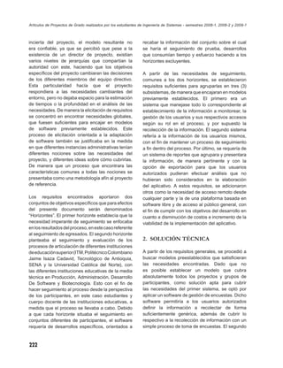 Artículos de Proyectos de Grado realizados por los estudiantes de Ingeniería de Sistemas - semestres 2008-1, 2008-2 y 2009-1



incierta del proyecto, el modelo resultante no                  recabar la información del conjunto sobre el cual
era conﬁable, ya que se percibió que pese a la                  se haría el seguimiento de prueba, desarrollos
existencia de un director de proyecto, existían                 que consumían tiempo y esfuerzo haciendo a los
varios niveles de jerarquías que compartían la                  horizontes excluyentes.
autoridad con este, haciendo que los objetivos
especíﬁcos del proyecto cambiaran las decisiones                A partir de las necesidades de seguimiento,
de los diferentes miembros del equipo directivo.                comunes a los dos horizontes, se establecieron
Esta particularidad hacía que el proyecto                       requisitos suﬁcientes para agruparlas en tres (3)
respondiera a las necesidades cambiantes del                    subsistemas, de manera que encajaran en modelos
entorno, pero no dejaba espacio para la estimación              previamente establecidos. El primero era un
de tiempos o la profundidad en el análisis de las               sistema que manejase todo lo correspondiente al
necesidades. De manera la elicitación de requisitos             establecimiento de la información a monitorear, la
se concentró en encontrar necesidades globales,                 gestión de los usuarios y sus respectivos accesos
que fuesen suﬁcientes para encajar en modelos                   según su rol en el proceso, y por supuesto la
de software previamente establecidos. Este                      recolección de la información. El segundo sistema
proceso de elicitación orientada a la adaptación                refería a la información de los usuarios mismos,
de software también se justiﬁcaba en la medida                  con el ﬁn de mantener un proceso de seguimiento
en que diferentes instancias administrativas tenían             a ﬁn dentro del proceso. Por último, se requería de
diferentes nociones sobre las necesidades del                   un sistema de reportes que agrupara y presentara
proyecto, y diferentes ideas sobre cómo cubrirlas.              la información, de manera pertinente y con la
De manera que un proceso que encontrara las                     opción de exportación para que los usuarios
características comunes a todas las nociones se                 autorizados pudieran efectuar análisis que no
presentaba como una metodología afín al proyecto                hubieran sido considerados en la elaboración
de referencia.                                                  del aplicativo. A estos requisitos, se adicionaron
                                                                otros como la necesidad de acceso remoto desde
Los requisitos encontrados aportaron dos                        cualquier parte y la de una plataforma basada en
conjuntos de objetivos especíﬁcos que para efectos              software libre y de acceso al público general, con
del presente documento serán denominados                        el ﬁn de cumplir con los objetivos del desarrollo en
“Horizontes”. El primer horizonte establecía que la             cuanto a disminución de costos e incremento de la
necesidad imperante de seguimiento se enfocaba                  viabilidad de la implementación del aplicativo.
en los resultados del proceso, en este caso referente
al seguimiento de egresados. El segundo horizonte
planteaba el seguimiento y evaluación de los                    2. SOLUCIÓN TÉCNICA
procesos de articulación de diferentes instituciones
de educación superior (ITM, Politécnico Colombiano              A partir de los requisitos generales, se procedió a
Jaime Isaza Cadavid, Tecnológico de Antioquia,                  buscar modelos preestablecidos que satisﬁcieran
SENA y la Universidad Católica del Norte), con                  las necesidades encontradas. Dado que no
las diferentes instituciones educativas de la media             es posible establecer un modelo que cubra
técnica en Producción, Administración, Desarrollo               absolutamente todos los proyectos y grupos de
De Software y Biotecnología. Esto con el ﬁn de                  participantes, como solución apta para cubrir
hacer seguimiento al proceso desde la perspectiva               las necesidades del primer sistema, se optó por
de los participantes, en este caso estudiantes y                aplicar un software de gestión de encuestas. Dicho
cuerpo docente de las instituciones educativas, a               software permitiría a los usuarios autorizados
medida que el proceso se llevaba a cabo. Debido                 deﬁnir la información a recolectar de forma
a que cada horizonte situaba el seguimiento en                  suﬁcientemente genérica, además de cubrir lo
conjuntos diferentes de participantes, el software              respectivo a la recolección de información con un
requería de desarrollos especíﬁcos, orientados a                simple proceso de toma de encuestas. El segundo



222
 