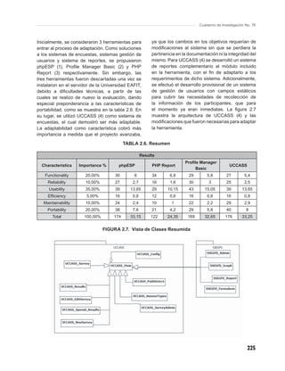 Cuaderno de Investigación No. 76



Inicialmente, se consideraron 3 herramientas para        ya que los cambios en los objetivos requerían de
entrar al proceso de adaptación. Como soluciones         modiﬁcaciones al sistema sin que se perdiera la
a los sistemas de encuestas, sistemas gestión de         pertinencia en la documentación ni la integridad del
usuarios y sistema de reportes, se propusieron           mismo. Para UCCASS (4) se desarrolló un sistema
phpESP (1), Proﬁle Manager Basic (2) y PHP               de reportes complementario al módulo incluido
Report (3) respectivamente. Sin embargo, las             en la herramienta, con el ﬁn de adaptarlo a los
tres herramientas fueron descartadas una vez se          requerimientos de dicho sistema. Adicionalmente,
instalaron en el servidor de la Universidad EAFIT,       se efectuó el desarrollo provisional de un sistema
debido a diﬁcultades técnicas, a partir de las           de gestión de usuarios con campos estáticos
cuales se realizo de nuevo la evaluación, dando          para cubrir las necesidades de recolección de
especial preponderancia a las características de         la información de los participantes, que para
portabilidad, como se muestra en la tabla 2.6. En        el momento ya eran inmediatas. La ﬁgura 2.7
su lugar, se utilizó UCCASS (4) como sistema de          muestra la arquitectura de UCCASS (4) y las
encuestas, el cual demostró ser más adaptable.           modiﬁcaciones que fueron necesarias para adaptar
La adaptabilidad como característica cobró más           la herramienta.
importancia a medida que el proyecto avanzaba,
                                           TABLA 2.6. Resumen

                                                    Results
                                                                         Proﬁle Manager
  Characteristics    Importance %      phpESP            PHP Report                              UCCASS
                                                                             Basic
   Functionality       20,00%         30       6         34       6,8      29       5,8        27        5,4
     Reliability       10,00%         27      2,7        16       1,6      30        3         25        2,5
      Usability        35,00%         39     13,65       29     10,15      43      15,05       39       13,65
     Efﬁciency          5,00%         16      0,8        12       0,6      16       0,8        16        0,8
   Maintainability     10,00%         24      2,4        10       1        22       2,2        29        2,9
     Portability       20,00%         38      7,6        21       4,2      29       5,8        40         8
        Total          100,00%       174     33,15       122    24,35     169      32,65      176       33,25


                                 FIGURA 2.7. Vista de Clases Resumida




                                                                                                           225
 