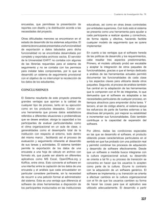 Cuaderno de Investigación No. 76



encuestas, que permitiese la presentación de          educativas, así como en otras áreas controladas
reportes con diseño y la distribución acorde a las    por entidades superiores. Con todo esto el sistema
necesidades del proyecto.                             se presenta como una herramienta para ayudar a
                                                      cada participante a realizar ajustes y correctivos,
Otras diﬁcultades menores se encontraron en el        de forma rápida y efectiva, haciendo factible
estado de desarrollo de los sistemas adquiridos. El   cualquier modelo de seguimiento que se quiera
sistema de encuestas presentaba una funcionalidad     implementar.
de exportación a datos tabulados pero dicha
funcionalidad no se encontraba desarrollada por       En cuanto a las ventajas que el software hereda
completo y exportaba archivos vacíos. El servidor     de las políticas de desarrollo y los requerimientos,
de la Universidad EAFIT no contaba con algunas        cabe resaltar tres aspectos predominantes.
de las librerías requeridas para el sistema de        Primero, el modelo utilizado probó ser escalable
seguimiento y no se contaba con los permisos          y aceptar la integración de otros paquetes de
para instalar tales componentes, por lo que se        funcionalidades, gracias a que el tiempo dedicado
desarrolló un sistema de seguimiento provisional      a análisis de las herramientas actuales permitió
con el objetivo de no interrumpir la recolección de   documentar las funcionalidades de cada clase
los datos de los estudiantes.                         y los aspectos claves para utilizarla desde otros
                                                      paquetes. Segundo, el proceso de análisis también
                                                      fue central en la adaptación de las herramientas
CONCLUSIONES
                                                      que lo componen con el ﬁn de integrarlas, lo que
                                                      demuestra que el software es adaptable a las
El Sistema resultante de este proyecto presenta       necesidades particulares de cualquier proceso, en
grandes ventajas que aportan a la calidad de          tiempos atractivos para emprender dicha tarea. Y
cualquier tipo de proceso, tanto en su ejecución      tercero, al ser de código abierto, el sistema apoya
como en los productos deseados. Contar con            los esfuerzos de parte de fuentes externas a las
una herramienta que provea datos estadísticos         directivas del proyecto, por mejorar su estabilidad
referidos a diferentes situaciones o problemáticas    e incrementar sus funcionalidades. Esto también
que se desee analizar, otorga la capacidad a los      contribuye a la capacidad de expansión del
participantes de evaluar particularidades como        software.
el clima organizacional en un aula de clase, o
generalidades como el desempeño total de la           Por último, dadas las condiciones especiales
institución con respecto al entorno, todo dentro      en las que se desarrollo el software, el producto
del mismo marco , facilitando así el proceso de       obtenido posee características particulares en el
evaluación y seguimiento inherente al desarrollo      sentido en que fue probado con una población real
de sus tareas y actividades. El sistema también       y permitió combinar los procesos de adquisición
permite la exportación de los datos de una            y desarrollo de software efectivamente. Desde
encuesta a una hoja de cálculo en archivo con         que un software a medida busca integrarse con
formato xls, que puede ser abierto en diferentes      la cultura organizacional actual, su desarrollo
aplicativos como MS Excel, OpenOfﬁce.org y            se orienta a tal ﬁn y su proceso de transición se
Kofﬁce, entre otros. Esto convierte al software en    concentra en hacer que los usuarios lo acepten
una interfaz entre la captación de los datos de una   como parte de la cultura. Ocurre lo contrario
encuesta y el análisis que cada encuestador en        con la adquisición de un software genérico. El
particular considere pertinente, sin la necesidad     software se implementa y su transición se orienta
de recurrir a una petición formal al administrador    a efectuar cambios en la cultura organizacional
del sistema. Esta es una ventaja que diferencia al    con el ﬁn de que los usuarios cambien su forma
software de otras herramientas a disposición de       de hacer las cosas para que el aplicativo sea
los participantes involucrados en las instituciones   utilizado adecuadamente. El desarrollo a partir



                                                                                                        227
 