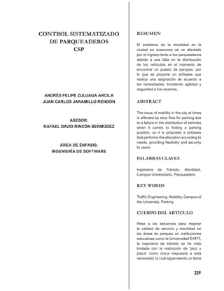 CONTROL SISTEMATIZADO           RESUMEN
  DE PARQUEADEROS               El problema de la movilidad en la
         CSP                    ciudad en ocasiones se ve afectado
                                por el ingreso lento a los parqueaderos
                                debido a una falla en la distribución
                                de los vehículos en el momento de
                                encontrar un puesto de parqueo, por
                                lo que se propone un software que
                                realice una asignación de acuerdo a
                                las necesidades, brindando agilidad y
                                seguridad a los usuarios.
 ANDRÉS FELIPE ZULUAGA ARCILA
 JUAN CARLOS JARAMILLO RENDÓN   ABSTRACT

                                The issue of mobility in the city at times
                                is affected by slow ﬂow for parking due
           ASESOR:
                                to a failure in the distribution of vehicles
 RAFAEL DAVID RINCÓN BERMÚDEZ   when it comes to ﬁnding a parking
                                position, so it is proposed a software
                                that performs the allocation according to
                                needs, providing ﬂexibility and security
       ÁREA DE ÉNFASIS:
                                to users.
    INGENIERÍA DE SOFTWARE
                                PALABRAS CLAVES

                                Ingeniería de Tránsito, Movilidad,
                                Campus Universitario, Parqueadero.


                                KEY WORDS

                                Trafﬁc Engineering, Mobility, Campus of
                                the University, Parking


                                CUERPO DEL ARTÍCULO

                                Pese a los esfuerzos para mejorar
                                la calidad de servicio y movilidad en
                                las áreas de parqueo en instituciones
                                educativas como la Universidad EAFIT,
                                la ingeniería de tránsito se ha visto
                                limitada con la restricción de “pico y
                                placa” como única respuesta a esta
                                necesidad, la cual sigue siendo un tema



                                                                       229
 