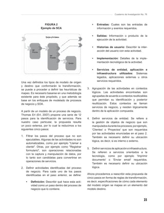 Cuaderno de Investigación No. 76



                    FIGURA 2                              •   Entradas: Cuales son las entradas de
                 Ejemplo de SCA                               información y eventos requeridos.

                                                          •   Salidas: Información o producto de la
                                                              ejecución de la actividad.

                                                          •   Historias de usuario: Describir la inter-
                                                              acción del usuario con esta actividad.

                                                          •   Implementación: Detalles de la imple-
                                                              mentación tecnológica de la actividad.

                                                          •   Servicios de entidad, aplicación e
                                                              infraestructura utilizados: Sistemas
                                                              legados, aplicaciones externas u otros
                                                              servicios requeridos.
Una vez deﬁnidos los tipos de modelo de origen
y destino que conformarán la transformación,
se puede a proceder a deﬁnir las heurísticas de       3. Agrupación de las actividades en contextos
mapeo. Es necesario basarse en una metodología           lógicos. Las actividades encontradas son
existente para éste propósito, y que además se           agrupadas de acuerdo a contextos reutilizables
base en los enfoques de modelado de procesos             que permitan su identiﬁcación y posterior
de negocio y SOA.                                        reutilización. Estos contextos se llaman
                                                         servicios de negocio, y residen lógicamente
A partir de un modelo de un proceso de negocio,          dentro de la aplicación compuesta.
Thomas Erl (Erl, 2007) propone una serie de 12
pasos para la identiﬁcación de servicios. Para        4. Deﬁnir servicios de entidad. Se reﬁere a
nuestro caso particular, la propuesta resulta            la gestión de objetos de negocio que son
un poco extensa, por lo cual la reducimos a los          manipulados durante los procesos; por ejemplo,
siguientes cinco pasos:                                  'Clientes' o 'Proyectos' que son requeridos
                                                         por las actividades enunciadas en el paso 2.
1.   Filtrar los pasos del proceso que no son            También es necesario deﬁnir su ubicación
     ejecutables. Algunas de las actividades no son
                                                         lógica, es decir, si es interno o externo.
     automatizables, como por ejemplo "Llamar a
     cliente". Otras, por ejemplo como "Registrar
                                                      5. Deﬁnir servicios de aplicación e infraestructura.
     formulario", son operaciones relacionadas
                                                         Se reﬁeren a servicios orientados a la
     con la captura y manipulación de datos, por
                                                         tecnología, como por ejemplo 'Imprimir
     lo tanto son candidatas para convertirse en
                                                         documento' o 'Enviar email' requeridos.
     operaciones de servicios.
                                                         También es necesario deﬁnir su ubicación
2. Deﬁnir actividades identiﬁcadas del proceso           lógica.
   de negocio. Para cada uno de los pasos
   identiﬁcadas en el paso anterior, se deﬁne:        Ahora procedemos a reescribir esta propuesta de
                                                      cinco pasos en forma de reglas de transformación,
     •   Deﬁnición: Describir qué hace esta acti-     es decir, especiﬁcaciones de cómo cada elemento
         vidad como un paso dentro del proceso de     del modelo origen se mapea en un elemento del
         negocio que lo contiene.                     modelo destino.



                                                                                                         23
 