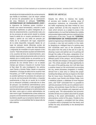Artículos de Proyectos de Grado realizados por los estudiantes de Ingeniería de Sistemas - semestres 2008-1, 2008-2 y 2009-1



de estudio en la implementación de una herramienta              BODY OF ARTICLE
que facilite la movilidad y que de mayor calidad
al servicio de parqueadero por la optimización                  Despite the efforts to improve the quality
del área. Mediante el software “CONTROL                         of services and mobility in parking areas of
SISTEMATIZADO DE PARQUEADERO (CSP)”,                            educational institutions as Universidad EAFIT,
la Ingeniería de Sistemas quiere contribuir a                   the trafﬁc engineering has been limited by “pico
brindar una nueva herramienta y solución a esta                 y placa” restriction, as the only response to this
necesidad diseñando un plano inteligente de un                  need, which remains as a subject to study in the
área de estacionamiento y coordinando cada uno                  implementation of a tool that facilitates the mobility
de los procesos de esta acción desde la entrada                 and provides higher quality service in parking for the
hasta la salida de un usuario permitiendo el uso                optimization of the area. Trough the “CONTROL
rápido y optimo de una celda de parqueo por                     SISTEMATIZADO DE PARQUEADERO (CSP)”,
medio de la codiﬁcación del lugar, asignación                   systems engineering is interested in the contribution
de la celda disponible, búsqueda rápida de un                   to provide a new tool and solution to this need,
lugar de parqueo desde diferentes puntos del                    by designing an intelligent level of a parking area
campus universitario, y salida del área liberando               and coordinate each one of the processes of
y asignando de inmediato el nuevo espacio a otro                this action from the entry to the exit of a user by
usuario. Todo este proceso ayudará sensiblemente                allowing a quick and optimal use of a parking cell
a los usuarios del área de estacionamiento, pero                through the codes of the place, assignation of an
también repercutirá positivamente sobre el entorno              available cell, quick search of a parking place from
aledaño de la ciudad donde se encuentran en la                  different points of the campus, and by exiting the
actualidad procesos de congestión en la movilidad,              area, liberates and assigns a new space to another
producto de una entrada lenta o sin el debido                   user. This whole process will help signiﬁcantly to
manejo que retraza e impacta en muchas horas                    the users of the parking area, but it will also have
el ﬂujo ideal. En esta investigación, los autores               a positive impact on the environment surrounding
Juan Camilo y Andrés Felipe, desde un esquema                   the city, where processes congestion in mobility,
estadístico, una base de datos de los usuarios más              derived from a slow entry or without the proper
frecuentes, y el “CSP” se llegó a la conclusión que             handling that delays and has an impact on the ideal
es posible optimizar los procesos de parqueo por                ﬂow for many hours. Everything in this research,
el uso de una herramienta informática, e impactar               the authors Juan Camilo and Andres Felipe, from
positivamente el ﬂujo de un sector de la ciudad                 a statistical scheme, a database of more frequent
por la utilización completa y ordenada de un área               users, and "CSP" concluded that it is possible to
de parqueo. Los beneﬁcios administrativos como                  optimize processes for the use of a software tool in
económicos también serán un valor agregado tanto                parking, and positively impact the ﬂow of a sector
para las personas que trabajan en la administración             of the city for the complete and organized use of
del área, como para el control administrativo de                a parking area. The administrative and economic
este mismo lugar. Paralelamente a este análisis se              beneﬁts will also be an added value both for people
propone una herramienta simulada que muestra en                 working in the area's administration, as for the
la práctica aquello que se propone desde la teoría              administrative control of this place. Parallel to this
y que veriﬁca la accesibilidad fácil al desarrollo de           analysis it suggests a simulated tool that shows
este sistema.                                                   in practice what is proposed from the theory and
                                                                veriﬁes the easy accessibility to the development
                                                                of this system.




230
 