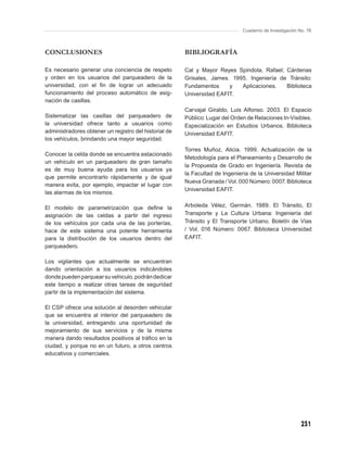Cuaderno de Investigación No. 76



CONCLUSIONES                                           BIBLIOGRAFÍA

Es necesario generar una conciencia de respeto         Cal y Mayor Reyes Spindola, Rafael; Cárdenas
y orden en los usuarios del parqueadero de la          Grisales, James. 1995. Ingeniería de Tránsito:
universidad, con el ﬁn de lograr un adecuado           Fundamentos     y   Aplicaciones.   Biblioteca
funcionamiento del proceso automático de asig-         Universidad EAFIT.
nación de casillas.
                                                       Carvajal Giraldo, Luis Alfonso. 2003. El Espacio
Sistematizar las casillas del parqueadero de           Público: Lugar del Orden de Relaciones In-Visibles.
la universidad ofrece tanto a usuarios como            Especialización en Estudios Urbanos. Biblioteca
administradores obtener un registro del historial de   Universidad EAFIT.
los vehículos, brindando una mayor seguridad.
                                                       Torres Muñoz, Alicia. 1999. Actualización de la
Conocer la celda donde se encuentra estacionado
                                                       Metodología para el Planeamiento y Desarrollo de
un vehículo en un parqueadero de gran tamaño
                                                       la Propuesta de Grado en Ingeniería. Revista de
es de muy buena ayuda para los usuarios ya
                                                       la Facultad de Ingeniería de la Universidad Militar
que permite encontrarlo rápidamente y de igual
                                                       Nueva Granada / Vol. 000 Número: 0007. Biblioteca
manera evita, por ejemplo, impactar el lugar con
                                                       Universidad EAFIT.
las alarmas de los mismos.

El modelo de parametrización que deﬁne la              Arboleda Vélez, Germán. 1989. El Tránsito, El
asignación de las celdas a partir del ingreso          Transporte y La Cultura Urbana: Ingeniería del
de los vehículos por cada una de las porterías,        Tránsito y El Transporte Urbano. Boletín de Vías
hace de este sistema una potente herramienta           / Vol. 016 Número: 0067. Biblioteca Universidad
para la distribución de los usuarios dentro del        EAFIT.
parqueadero.

Los vigilantes que actualmente se encuentran
dando orientación a los usuarios indicándoles
donde pueden parquear su vehiculo, podrán dedicar
este tiempo a realizar otras tareas de seguridad
partir de la implementación del sistema.

El CSP ofrece una solución al desorden vehicular
que se encuentra al interior del parqueadero de
la universidad, entregando una oportunidad de
mejoramiento de sus servicios y de la misma
manera dando resultados positivos al tráﬁco en la
ciudad, y porque no en un futuro, a otros centros
educativos y comerciales.




                                                                                                         231
 