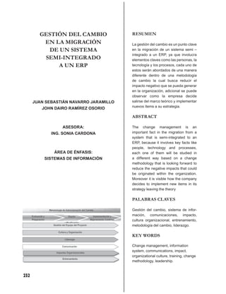 GESTIÓN DEL CAMBIO               RESUMEN
         EN LA MIGRACIÓN                 La gestión del cambio es un punto clave
          DE UN SISTEMA                  en la migración de un sistema semi –
                                         integrado a un ERP, ya que involucra
         SEMI-INTEGRADO                  elementos claves como las personas, la
             A UN ERP                    tecnología y los procesos, cada uno de
                                         estos serán abordados de una manera
                                         diferente dentro de una metodología
                                         de cambio la cual busca reducir el
                                         impacto negativo que se pueda generar
                                         en la organización, adicional se puede
                                         observar como la empresa decide
      JUAN SEBASTIÁN NAVARRO JARAMILLO   salirse del marco teórico y implementar
                                         nuevos ítems a su estrategia.
         JOHN DAIRO RAMÍREZ OSORIO

                                         ABSTRACT

                 ASESORA:                The change management is an
             ING. SONIA CARDONA          important fact in the migration from a
                                         system that is semi-integrated to an
                                         ERP, because it involves key facts like
                                         people, technology and processes,
              ÁREA DE ÉNFASIS:           each one of them will be studied in
          SISTEMAS DE INFORMACIÓN        a different way based on a change
                                         methodology that is looking forward to
                                         reduce the negative impacts that could
                                         be originated within the organization.
                                         Moreover it is visible how the company
                                         decides to implement new items in its
                                         strategy leaving the theory

                                         PALABRAS CLAVES

                                         Gestión del cambio, sistema de infor-
                                         mación, comunicaciones, impacto,
                                         cultura organizacional, entrenamiento,
                                         metodología del cambio, liderazgo.

                                         KEY WORDS

                                         Change management, information
                                         system, communications, impact,
                                         organizational culture, training, change
                                         methodology, leadership.



232
 