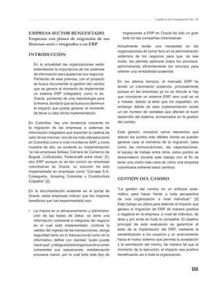 Cuaderno de Investigación No. 76



EMPRESA SECTOR BENEFICIADO                                    migraciones a ERP en Oracle ha sido un gran
Empresas con planes de migración de sus                       éxito en las compañías colombianas.
Sistemas semi – integrados a un ERP                        Actualmente existe una necesidad en las
                                                           organizaciones de tomar foco en la administración
INTRODUCCIÓN                                               sistémica de los negocios para que, de ese
                                                           modo, les permita optimizar todos los procesos,
    En la actualidad las organizaciones están
                                                           administrando eﬁcientemente los recursos para
    entendiendo la importancia de los sistemas
                                                           obtener una rentabilidad sostenida.
    de información para apalancar sus negocios.
    Partiendo de esta premisa, con el proyecto
                                                           En los últimos tiempos, el mercado ERP ha
    se busca documentar la gestión del cambio
                                                           tenido un crecimiento sostenido, principalmente
    que se genera al momento de implementar
                                                           porque en las empresas ya no se discute si hay
    un sistema ERP (integrado); como lo es,
                                                           que incorporar un sistema ERP, sino cuál se va
    Oracle, partiendo de una metodología para
    la misma; donde lo que se busca es disminuir           a instalar, debido al éxito que los respaldan, sin
    el impacto que pueda generar al momento                embargo detrás de esta implementación existe
    de llevar a cabo dicha implementación.                 un sin número de variables que afectan el buen
                                                           desarrollo del sistema, enmarcados en la gestión
En Colombia, hay una tendencia creciente en                del cambio.
la migración de las empresas a sistemas de
información integrados que soportan la cadena de           Esta gestión, involucra varios elementos que
valor de las mismas. Uno de los más utilizados tanto       atacan los puntos más débiles donde se puedan
en Colombia como a nivel mundial es SAP, y como            generar caos al momento de la migración, tales
muestra de ello, es evidente su implementación             como las comunicaciones, las capacitaciones,
“en las empresas Sofasa, Cámara de Comercio de             el equipo de trabajo entre otros; estos puntos se
Bogotá, ColSubsidio, Federacafé entre otras” [1],          desarrollaron durante este trabajo con el ﬁn de
otro ERP aunque no es tan común en empresas                tener una visión más clara de cómo una empresa
colombianas es Oracle, su solución ha sido                 colombiana enfrente estos cambios.
implementada en empresas como “Carvajal S.A,
Colseguros, Amazing Colombia y Constructora
                                                           GESTIÓN DEL CAMBIO
Colpatria” [2].

                                                           "La gestión del cambio es un enfoque siste-
En la documentación existente en el portal de
                                                           mático para hacer frente a toda perspectiva
Oracle, estas empresas indican que los mayores
beneﬁcios que han experimentado son:                       de una organización a nivel individual." [3]
                                                           Este trabajo se utiliza para detectar el impacto que
•   La mejora en el almacenamiento y administra-           genera la migración de ERP de manera positiva
    ción de las bases de datos, se tiene una               o negativa en la empresa, a nivel de individuo, de
    información coherente e integrada del negocio          área y por ende en toda la compañía. El objetivo
    en el cual está implementado; controla la              principal de esta evaluación es garantizar el
    validez del ingreso de las transacciones, otorga       éxito de la implantación del ERP, mediante la
    seguridad tanto en lo transaccional como en lo         sensibilización a los usuarios y un acercamiento
    informativo, deﬁne con claridad ”quién puede           hacia el nuevo sistema que permita la aceptación
    hacer qué“, y obliga a toda la organización a volver   y la asimilación del mismo, de manera tal que al
    coherentes sus operaciones, estableciendo              momento de la ejecución, el impacto sea positivo
    procesos claros, por lo cual todo este tipo de         beneﬁciando así a toda la organización.



                                                                                                             233
 