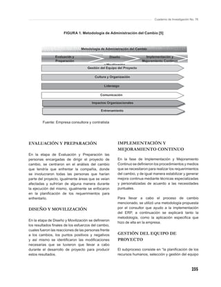 Cuaderno de Investigación No. 76



                      FIGURA 1. Metodología de Administración del Cambio [5]




        Fuente: Empresa consultora y contratista




EVALUACIÓN Y PREPARACIÓN                              IMPLEMENTACIÓN Y
                                                      MEJORAMIENTO CONTINUO
En la etapa de Evaluación y Preparación las
personas encargadas de dirigir el proyecto de         En la fase de Implementación y Mejoramiento
cambio, se centraron en el análisis del cambio        Continuo se deﬁnieron los procedimientos y medios
que tendría que enfrentar la compañía, donde          que se necesitaron para realizar los requerimientos
se involucraron todas las personas que harían         del cambio, y de igual manera estabilizar y generar
parte del proyecto, igualmente áreas que se veían     mejora continua mediante técnicas especializadas
afectadas y sufrirían de alguna manera durante        y personalizadas de acuerdo a las necesidades
la ejecución del mismo, igualmente se enfocaron       puntuales.
en la planiﬁcación de los requerimientos para
enfrentarlo.                                          Para llevar a cabo el proceso de cambio
                                                      mencionado, se utilizó una metodología propuesta
DISEÑO Y MOVILIZACIÓN                                 por el consultor que ayudo a la implementación
                                                      del ERP, a continuación se explicará tanto la
                                                      metodología, como la aplicación especiﬁca que
En la etapa de Diseño y Movilización se deﬁnieron
                                                      hizo de ella en la empresa.
los resultados ﬁnales de los esfuerzos del cambio,
cuales fueron las reacciones de las personas frente
a los cambios, los puntos positivos y negativos       GESTIÓN DEL EQUIPO DE
y así mismo se identiﬁcaron las modiﬁcaciones         PROYECTO
necesarias que se tuvieron que llevar a cabo
durante el desarrollo de proyecto para producir       El subproceso consiste en “la planiﬁcación de los
estos resultados.                                     recursos humanos, selección y gestión del equipo



                                                                                                        235
 