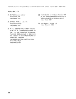 Artículos de Proyectos de Grado realizados por los estudiantes de Ingeniería de Sistemas - semestres 2008-1, 2008-2 y 2009-1



BIBLIOGRAFÍA

[1] SAP (2008) casos de éxito                                   [4] Fuente: Gestión del Cambio en Proyectos ERP
    En: www.sap.com                                                 en: http://tambuzi.wordpress.com/2007/10/15/
    Fecha: Mayo 2009                                                gestion-del-cambio-en-proyectos-de-erp/
                                                                    Fecha: Marzo 2009
[2] ORACLE (2008) casos de éxito
    En: www.oracle.com                                          [5] ernst & young y Carvajal S.A.
    Fecha: Mayo 2009                                                Fecha: Diciembre 2008


[3] Fuente: “GESTIÓN DEL CAMBIO Y PLANI-
    FICACIÓN DE LA IMPLANTACIÓN DE UN
    ERP EN UNA EMPRESA INDUSTRIAL.
    ANÁLISIS, DESARROLLO Y SOLUCIÓN
    DEL MÓDULO DE CUENTAS A PAGAR” Por
    Peralta Sáez, Zulema en:
    http://www.iit.upcomillas.es/pfc/resumenes/
    466dc11cbe9a8.pdf
    Fecha: Marzo 2009




238
 
