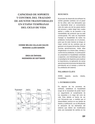 CAPACIDAD DE SOPORTE            RESUMEN
 Y CONTROL DEL TRAZADO            El proceso de desarrollo de software ha
DE ASUNTOS TRANSVERSALES          sufrido grandes cambios con el pasar
                                  de los años, esto nos demuestra que
   EN ETAPAS TEMPRANAS            es importante tener un conocimiento
     DEL CICLO DE VIDA            claro de cada uno de los pasos dentro
                                  del proceso y saber elegir bien cuales
                                  aplicar y cuáles no de acuerdo a las
                                  necesidades del producto que se esté
                                  construyendo. Por esto es importante
                                  manejar la trazabilidad de todos los
                                  artefactos involucrados en el proceso,
                                  para que de esta manera se tenga un
                                  mejor control de los cambios que se
  IVONNE MELISA CALLEJAS GALVIS
                                  generen con el pasar de los días. Existen
     MARIANA LUJÁN SANSÓN         muchas aproximaciones, todas ellas
                                  dirigiéndose a la misma idea, manejo y
                                  control de los artefactos. A continuación
                                  se presentará la trazabilidad orientada
        ÁREA DE ÉNFASIS:
                                  a aspectos, una metodología que utiliza
     INGENIERÍA DE SOFTWARE       el paradigma de Aspectos para explicar
                                  la importancia y la aplicación de varias
                                  aproximaciones al proceso de desarrollo
                                  permitiendo así el manejo y control de
                                  los artefactos del sistema.

                                  PALABRAS CLAVE

                                  AOSD, aspecto,        asunto,    interés,
                                  trazabilidad.

                                  1. INTRODUCCIÓN

                                  En algunos de los procesos de
                                  software, establecer la trazabilidad
                                  surge de la necesidad de poder hacer
                                  un seguimiento al cumplimiento de
                                  los requisitos a lo largo del ciclo de
                                  vida. Esto debido al hecho de ver
                                  con frecuencia que, a medida que el
                                  desarrollador avanza en sus tareas de
                                  diseño y codiﬁcación, se va diﬁcultando
                                  la ubicación de los elementos del
                                  sistema que deben ser modiﬁcados
                                  ante una necesidad de cambio en los



                                                                      239
 