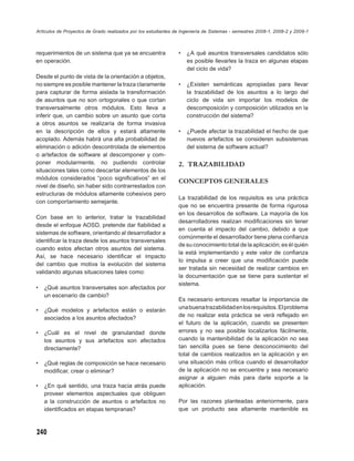 Artículos de Proyectos de Grado realizados por los estudiantes de Ingeniería de Sistemas - semestres 2008-1, 2008-2 y 2009-1



requerimientos de un sistema que ya se encuentra                •   ¿A qué asuntos transversales candidatos sólo
en operación.                                                       es posible llevarles la traza en algunas etapas
                                                                    del ciclo de vida?
Desde el punto de vista de la orientación a objetos,
no siempre es posible mantener la traza claramente              •   ¿Existen semánticas apropiadas para llevar
para capturar de forma aislada la transformación                    la trazabilidad de los asuntos a lo largo del
de asuntos que no son ortogonales o que cortan                      ciclo de vida sin importar los modelos de
transversalmente otros módulos. Esto lleva a                        descomposición y composición utilizados en la
inferir que, un cambio sobre un asunto que corta                    construcción del sistema?
a otros asuntos se realizaría de forma invasiva
en la descripción de ellos y estará altamente                   •   ¿Puede afectar la trazabilidad el hecho de que
acoplado. Además habrá una alta probabilidad de                     nuevos artefactos se consideren subsistemas
eliminación o adición descontrolada de elementos                    del sistema de software actual?
o artefactos de software al descomponer y com-
poner modularmente, no pudiendo controlar                       2. TRAZABILIDAD
situaciones tales como descartar elementos de los
módulos considerados “poco signiﬁcativos” en el
                                                                CONCEPTOS GENERALES
nivel de diseño, sin haber sido contrarrestados con
estructuras de módulos altamente cohesivos pero
                                                                La trazabilidad de los requisitos es una práctica
con comportamiento semejante.
                                                                que no se encuentra presente de forma rigurosa
                                                                en los desarrollos de software. La mayoría de los
Con base en lo anterior, tratar la trazabilidad
                                                                desarrolladores realizan modiﬁcaciones sin tener
desde el enfoque AOSD, pretende dar ﬁabilidad a
                                                                en cuenta el impacto del cambio, debido a que
sistemas de software, orientando al desarrollador a
                                                                comúnmente el desarrollador tiene plena conﬁanza
identiﬁcar la traza desde los asuntos transversales
                                                                de su conocimiento total de la aplicación; es él quién
cuando estos afectan otros asuntos del sistema.
                                                                la está implementando y este valor de conﬁanza
Así, se hace necesario identiﬁcar el impacto
                                                                lo impulsa a creer que una modiﬁcación puede
del cambio que motiva la evolución del sistema
                                                                ser tratada sin necesidad de realizar cambios en
validando algunas situaciones tales como:
                                                                la documentación que se tiene para sustentar el
                                                                sistema.
•   ¿Qué asuntos transversales son afectados por
    un escenario de cambio?
                                                                Es necesario entonces resaltar la importancia de
                                                                una buena trazabilidad en los requisitos. El problema
•   ¿Qué modelos y artefactos están o estarán
                                                                de no realizar esta práctica se verá reﬂejado en
    asociados a los asuntos afectados?
                                                                el futuro de la aplicación, cuando se presenten
•   ¿Cuál es el nivel de granularidad donde                     errores y no sea posible localizarlos fácilmente,
    los asuntos y sus artefactos son afectados                  cuando la mantenibilidad de la aplicación no sea
    directamente?                                               tan sencilla pues se tiene desconocimiento del
                                                                total de cambios realizados en la aplicación y en
•   ¿Qué reglas de composición se hace necesario                una situación más crítica cuando el desarrollador
    modiﬁcar, crear o eliminar?                                 de la aplicación no se encuentre y sea necesario
                                                                asignar a alguien más para darle soporte a la
•   ¿En qué sentido, una traza hacia atrás puede                aplicación.
    proveer elementos aspectuales que obliguen
    a la construcción de asuntos o artefactos no                Por las razones planteadas anteriormente, para
    identiﬁcados en etapas tempranas?                           que un producto sea altamente mantenible es



240
 