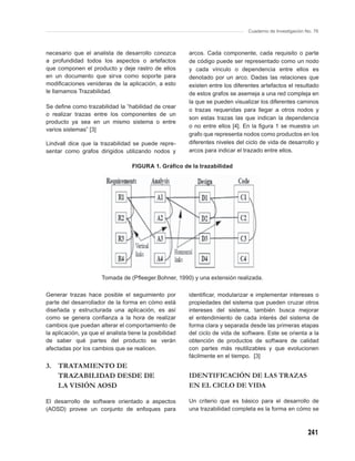 Cuaderno de Investigación No. 76



necesario que el analista de desarrollo conozca          arcos. Cada componente, cada requisito o parte
a profundidad todos los aspectos o artefactos            de código puede ser representado como un nodo
que componen el producto y deje rastro de ellos          y cada vínculo o dependencia entre ellos es
en un documento que sirva como soporte para              denotado por un arco. Dadas las relaciones que
modiﬁcaciones venideras de la aplicación, a esto         existen entre los diferentes artefactos el resultado
le llamamos Trazabilidad.                                de estos grafos se asemeja a una red compleja en
                                                         la que se pueden visualizar los diferentes caminos
Se deﬁne como trazabilidad la “habilidad de crear
                                                         o trazas requeridas para llegar a otros nodos y
o realizar trazas entre los componentes de un
                                                         son estas trazas las que indican la dependencia
producto ya sea en un mismo sistema o entre
                                                         o no entre ellos [4]. En la ﬁgura 1 se muestra un
varios sistemas” [3]
                                                         grafo que representa nodos como productos en los
Lindvall dice que la trazabilidad se puede repre-        diferentes niveles del ciclo de vida de desarrollo y
sentar como grafos dirigidos utilizando nodos y          arcos para indicar el trazado entre ellos.

                                   FIGURA 1. Gráﬁco de la trazabilidad




                       Tomada de (Pﬂeeger.Bohner, 1990) y una extensión realizada.

Generar trazas hace posible el seguimiento por           identiﬁcar, modularizar e implementar intereses o
parte del desarrollador de la forma en cómo está         propiedades del sistema que pueden cruzar otros
diseñada y estructurada una aplicación, es así           intereses del sistema, también busca mejorar
como se genera conﬁanza a la hora de realizar            el entendimiento de cada interés del sistema de
cambios que puedan alterar el comportamiento de          forma clara y separada desde las primeras etapas
la aplicación, ya que el analista tiene la posibilidad   del ciclo de vida de software. Este se orienta a la
de saber qué partes del producto se verán                obtención de productos de software de calidad
afectadas por los cambios que se realicen.               con partes más reutilizables y que evolucionen
                                                         fácilmente en el tiempo. [3]
3. TRATAMIENTO DE
   TRAZABILIDAD DESDE DE                                 IDENTIFICACIÓN DE LAS TRAZAS
   LA VISIÓN AOSD                                        EN EL CICLO DE VIDA

El desarrollo de software orientado a aspectos           Un criterio que es básico para el desarrollo de
(AOSD) provee un conjunto de enfoques para               una trazabilidad completa es la forma en cómo se



                                                                                                           241
 