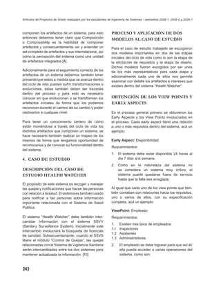 Artículos de Proyectos de Grado realizados por los estudiantes de Ingeniería de Sistemas - semestres 2008-1, 2008-2 y 2009-1



componen los artefactos de un sistema, para esto                PROCESO Y APLICACIÓN DE DOS
entonces debemos tener claro que Composición                    MODELOS AL CASO DE ESTUDIO
o Composability es la habilidad de componer
artefactos y consecuentemente ver y entender un                 Para el caso de estudio trabajado se escogieron
set completo de artefactos y sus interrelacione, así            dos modelos importantes en dos de las etapas
como la percepción del sistema como una unidad                  iniciales del ciclo de vida como lo son la etapa de
de artefactos integrados [4].                                   la elicitación de requisitos y la etapa de diseño.
                                                                Dichos modelos fueron escogidos por ser unos
Adicionalmente para el seguimiento correcto de los              de los más representativos para cada etapa y
artefactos de un sistema debemos también tener                  adicionalmente cada uno de ellos nos permite
presente que estos a medida que se avanza dentro                examinar con detalle los artefactos e intereses que
del ciclo de vida pueden sufrir transformaciones o              existen dentro del sistema “Health Watcher”.
evoluciones, éstas también deben ser trazadas
dentro del proceso y para esto es necesario
conocer en que evolucionan o se transforman los                 OBTENCIÓN DE LOS VIEW POINTS Y
artefactos iníciales de forma que los podamos                   EARLY ASPECTS
reconocer durante el camino de su cambio y poder
rastrearlos a cualquier nivel.                                  En el proceso general primero se obtuvieron los
                                                                Early Aspects y los View Points involucrados en
Para tener un conocimiento certero de cómo                      el proceso. Cada early aspect tiene una relación
están moviéndose a través del ciclo de vida los                 a uno o más requisitos dentro del sistema, acá un
distintos artefactos que componen un sistema, se                ejemplo:
hace necesario también realizar un mapeo de los
mismos de forma que tengamos oportunidad de                     Early Aspect: Disponibilidad
reconocerlos y de conocer su funcionalidad dentro
                                                                Requerimientos:
del sistema.
                                                                1.    El sistema debe estar disponible 24 horas al
4. CASO DE ESTUDIO                                                    día 7 días a la semana.
                                                                2. Como en la naturaleza del sistema no
DESCRIPCIÓN DEL CASO DE                                            se considera un sistema muy crítico, el
ESTUDIO HEALTH WATCHER                                             sistema puede quedarse fuera de servicio
                                                                   hasta que la falla sea arreglada.
El propósito de este sistema es recoger y manejar
las quejas y notiﬁcaciones que hacen las personas               Al igual que cada uno de los view points que tam-
con relación a la salud. El sistema es también usado            bién contaban con relaciones hacia los requisitos,
para notiﬁcar a las personas sobre información                  uno o varios de ellos, con su especiﬁcación
importante relacionada con el Sistema de Salud                  completa, acá un ejemplo:
Pública.
                                                                ViewPoint: Empleado
El sistema “Health Watcher” debe también inter-                 Requerimientos:
cambiar información con el sistema SSVV
                                                                1.    Existen tres tipos de empleados:
(Sanitary Surveillance System). Inicialmente este
                                                                1.1   Inspectores
intercambio involucrará la búsqueda de licencias
                                                                1.2   Asistentes
de sanidad. Subsecuentemente, cuando el SSVS
                                                                1.3   Administradores
libere el módulo “Control de Quejas”, las quejas
relacionadas con el Sistema de Vigilancia Sanitaria             2.    El empleado se debe loguear para que así él/
serán intercambiadas entre los dos sistemas para                      ella pueda acceder a varias operaciones del
mantener actualizada la información. [10]                             sistema, como son:



242
 