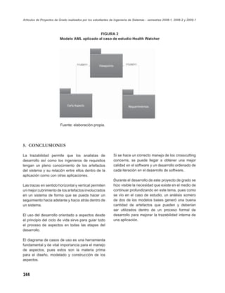 Artículos de Proyectos de Grado realizados por los estudiantes de Ingeniería de Sistemas - semestres 2008-1, 2008-2 y 2009-1



                                               FIGURA 2
                          Modelo AML aplicado al caso de estudio Health Watcher




                          Fuente: elaboración propia.




5. CONCLUSIONES

La trazabilidad permite que los analistas de                    Si se hace un correcto manejo de los crosscutting
desarrollo así como los ingenieros de requisitos                concerns, se puede llegar a obtener una mejor
tengan un pleno conocimiento de los artefactos                  calidad en el software y un desarrollo ordenado de
del sistema y su relación entre ellos dentro de la              cada iteración en el desarrollo de software.
aplicación como con otras aplicaciones.
                                                                Durante el desarrollo de este proyecto de grado se
Las trazas en sentido horizontal y vertical permiten            hizo visible la necesidad que existe en el medio de
un mejor cubrimiento de los artefactos involucrados             continuar profundizando en este tema, pues como
en un sistema de forma que se pueda hacer un                    se vio en el caso de estudio, un análisis somero
seguimiento hacia adelante y hacia atrás dentro de              de dos de los modelos bases generó una buena
un sistema.                                                     cantidad de artefactos que pueden y deberían
                                                                ser utilizados dentro de un proceso formal de
El uso del desarrollo orientado a aspectos desde                desarrollo para mejorar la trazabilidad interna de
el principio del ciclo de vida sirve para guiar todo            una aplicación.
el proceso de aspectos en todas las etapas del
desarrollo.

El diagrama de casos de uso es una herramienta
fundamental y de vital importancia para el manejo
de aspectos, pues estos son la materia prima
para el diseño, modelado y construcción de los
aspectos.



244
 