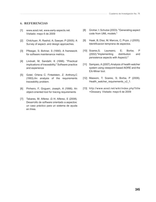 Cuaderno de Investigación No. 76



6. REFERENCIAS

[1]   www.aosd.net, www.early-aspects.net.               [8]   Groher, I; Schulze (2003). "Generating aspect
      Visitado: mayo 6 de 2009                                 code from UML models."

[2]   Chitchyan, R; Rashid, A; Sawyer, P (2005). A       [9]   Haak, B; Díaz, M; Marcos, C; Pryor, J (2005).
      Survey of aspect- and design approaches.                 Identiﬁcacion temprana de aspectos.

[3]   Pﬂeeger, S; Bohner, S (1990). A framework          [10] Soares,S;    Laureano,     E;    Borba,   P
      for software maintenance metrics.                       (2002)."Implementing     distribution   and
                                                              persistence aspects with AspectJ."
[4]   Lindvall, M; Sandahl, K (1996). "Practical
      implications of traceability," Software practice   [11] Sampaio, A (2007).Analysis of health watcher
      and experience                                          system using viewpoint-based AORE and the
                                                              EA-Miner tool.
[5]   Gotel, Orlena C; Finkelstein, Z; Anthony,C
      (1993).An analysis of the requirements             [12] Massoni, T; Soares, S; Borba, P (2006).
      traceability problem.                                   Health_watcher_requirements_v2_1.

[6]   Pinheiro, F; Goguen; Joseph, A (1996). An          [13] http://www.aosd.net /wiki/index.php?title
      object-oriented tool for tracing requirements           =Glossary. Visitado: mayo 6 de 2009

[7]   Tabares, M; Alferez ,G H; Alferez, E (2008).
      Desarrollo de software orientado a aspectos:
      un caso práctico para un sistema de ayuda
      en línea.




                                                                                                           245
 