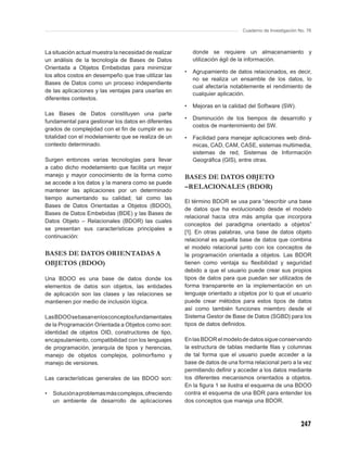 Cuaderno de Investigación No. 76



La situación actual muestra la necesidad de realizar       donde se requiere un almacenamiento y
un análisis de la tecnología de Bases de Datos             utilización ágil de la información.
Orientada a Objetos Embebidas para minimizar
                                                       •   Agrupamiento de datos relacionados, es decir,
los altos costos en desempeño que trae utilizar las
                                                           no se realiza un ensamble de los datos, lo
Bases de Datos como un proceso independiente
                                                           cual afectaría notablemente el rendimiento de
de las aplicaciones y las ventajas para usarlas en
                                                           cualquier aplicación.
diferentes contextos.
                                                       •   Mejoras en la calidad del Software (SW).
Las Bases de Datos constituyen una parte
                                                       •   Disminución de los tiempos de desarrollo y
fundamental para gestionar los datos en diferentes
                                                           costos de mantenimiento del SW.
grados de complejidad con el ﬁn de cumplir en su
totalidad con el modelamiento que se realiza de un     •   Facilidad para manejar aplicaciones web diná-
contexto determinado.                                      micas, CAD, CAM, CASE, sistemas multimedia,
                                                           sistemas de red, Sistemas de Información
Surgen entonces varias tecnologías para llevar             Geográﬁca (GIS), entre otras.
a cabo dicho modelamiento que facilita un mejor
manejo y mayor conocimiento de la forma como           BASES DE DATOS OBJETO
se accede a los datos y la manera como se puede
mantener las aplicaciones por un determinado
                                                       –RELACIONALES (BDOR)
tiempo aumentando su calidad; tal como las
                                                       El término BDOR se usa para “describir una base
Bases de Datos Orientadas a Objetos (BDOO),
                                                       de datos que ha evolucionado desde el modelo
Bases de Datos Embebidas (BDE) y las Bases de
                                                       relacional hacia otra más amplia que incorpora
Datos Objeto – Relacionales (BDOR) las cuales
                                                       conceptos del paradigma orientado a objetos”
se presentan sus características principales a
                                                       [1]. En otras palabras, una base de datos objeto
continuación:
                                                       relacional es aquella base de datos que combina
                                                       el modelo relacional junto con los conceptos de
BASES DE DATOS ORIENTADAS A                            la programación orientada a objetos. Las BDOR
OBJETOS (BDOO)                                         tienen como ventaja su ﬂexibilidad y seguridad
                                                       debido a que el usuario puede crear sus propios
Una BDOO es una base de datos donde los                tipos de datos para que puedan ser utilizados de
elementos de datos son objetos, las entidades          forma transparente en la implementación en un
de aplicación son las clases y las relaciones se       lenguaje orientado a objetos por lo que el usuario
mantienen por medio de inclusión lógica.               puede crear métodos para estos tipos de datos
                                                       así como también funciones miembro desde el
Las BDOO se basan en los conceptos fundamentales       Sistema Gestor de Base de Datos (SGBD) para los
de la Programación Orientada a Objetos como son:       tipos de datos deﬁnidos.
identidad de objetos OID, constructores de tipo,
encapsulamiento, compatibilidad con los lenguajes      En las BDOR el modelo de datos sigue conservando
de programación, jerarquía de tipos y herencias,       la estructura de tablas mediante ﬁlas y columnas
manejo de objetos complejos, polimorﬁsmo y             de tal forma que el usuario puede acceder a la
manejo de versiones.                                   base de datos de una forma relacional pero a la vez
                                                       permitiendo deﬁnir y acceder a los datos mediante
Las características generales de las BDOO son:         los diferentes mecanismos orientados a objetos.
                                                       En la ﬁgura 1 se ilustra el esquema de una BDOO
•   Solución a problemas más complejos, ofreciendo     contra el esquema de una BDR para entender los
    un ambiente de desarrollo de aplicaciones          dos conceptos que maneja una BDOR.



                                                                                                         247
 