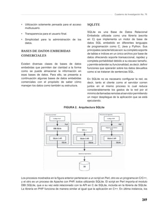 Cuaderno de Investigación No. 76



•   Utilización solamente pensada para el acceso       SQLITE
    multiusuario.
                                                       SQLite es una Base de Datos Relacional
•   Transparencia para el usuario ﬁnal.
                                                       Embebida utilizada como una librería (escrita
•   Simplicidad para la administración de los          en C) que implementa un motor de base de
    datos.                                             datos SQL embebido en diferentes lenguajes
                                                       de programación como C, Java y Python. Sus
BASES DE DATOS EMBEBIDAS                               principales características son: su completo soporte
                                                       de tablas e índices en un único archivo por base de
COMERCIALES                                            datos ofreciendo soporte transaccional, rapidez y
                                                       completa portabilidad debido a su escaso tamaño,
Existen diversas clases de bases de datos              y permite extender su funcionalidad, es decir, deﬁnir
embebidas que permiten dar claridad a la forma         funciones que operarán sobre los datos devueltos
como se puede almacenar la información en              como si se trataran de sentencias SQL.
esas bases de datos. Para ello, se presenta a
continuación algunas bases de datos embebidas          En SQLite no es necesario conﬁgurar la red, es
comerciales con el propósito de saber cómo             decir, tanto el cliente como el servidor corren
manejan los datos como también su estructura.          juntos en el mismo proceso lo cual reduce
                                                       considerablemente los gastos de la red por el
                                                       mínimo de llamadas remotas al servidor permitiendo
                                                       un mejor despliegue de la aplicación que se está
                                                       ejecutando.

                                    FIGURA 2. Arquitectura SQLite




Los procesos mostrados en la ﬁgura anterior pertenecen a un script en Perl, otro es un programa en C/C++,
y el otro es un proceso de Apache con PHP, todos utilizando SQLite. El script en Perl importa el modulo
DBI::SQLite, que a su vez está relacionado con la API en C de SQLite, incluida en la librería de SQLite.
La librería en PHP funciona de manera similar al igual que la aplicación en C++. En última instancia, los



                                                                                                          249
 