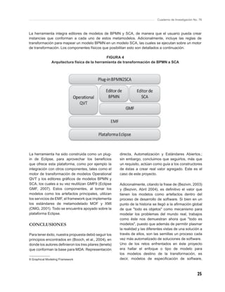 Cuaderno de Investigación No. 76



La herramienta integra editores de modelos de BPMN y SCA, de manera que el usuario pueda crear
instancias que conforman a cada uno de estos metamodelos. Adicionalmente, incluye las reglas de
transformación para mapear un modelo BPMN en un modelo SCA, las cuales se ejecutan sobre un motor
de transformación. Los componentes físicos que posibilitan esto son detallados a continuación.

                                               FIGURA 4
               Arquitectura física de la herramienta de transformación de BPMN a SCA




La herramienta ha sido construida como un plug-         directa, Automatización y Estándares Abiertos.;
in de Eclipse, para aprovechar los beneﬁcios            sin embargo, concluimos que seguirlos, más que
que ofrece esta plataforma, como por ejemplo la         un requisito, actúan como guía a los constructores
integración con otros componentes, tales como el        de éstas a crear real valor agregado. Este es el
motor de transformación de modelos Operational          caso de este proyecto.
QVT y los editores gráﬁcos de modelos BPMN y
SCA, los cuales a su vez reutilizan GMF9 (Eclipse       Adicionalmente, citando la frase de (Bezivin, 2003)
GMF, 2007). Estos componentes, al tomar los             y (Bezivin, Abril 2004), es deﬁnitivo el valor que
modelos como los artefactos principales, utilizan       tienen los modelos como artefactos dentro del
los servicios de EMF, el framework que implementa       proceso de desarrollo de software. Si bien en un
los estándares de metamodelado MOF y XMI                punto de la historia se llegó a la aﬁrmación global
(OMG, 2001). Todo se encuentra apoyado sobre la         de que "todo es objetos" como mecanismo para
plataforma Eclipse.                                     modelar los problemas del mundo real, trabajos
                                                        como éste nos demuestran ahora que "todo es
CONCLUSIONES                                            modelos", puesto que además de permitir plasmar
                                                        la realidad y las diferentes vistas de una solución a
Para tener éxito, nuestra propuesta debió seguir los    través de ellos, son las semillas un proceso cada
principios encontrados en (Booch, et al., 2004), en     vez más automatizado de soluciones de software.
donde los autores deﬁnieron los tres pilares (tenets)   Uno de los retos enfrentados en éste proyecto
que conforman la base para MDA: Representación          era hallar el enfoque o tipo de modelo para
                                                        los modelos destino de la transformación, es
9 Graphical Modeling Framework                          decir, modelos de especiﬁcación de software,



                                                                                                            25
 