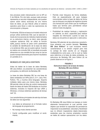Artículos de Proyectos de Grado realizados por los estudiantes de Ingeniería de Sistemas - semestres 2008-1, 2008-2 y 2009-1



tres procesos están interactuando con la API en                 •   Permite crear bloqueos de forma detallada.
C de SQLite. Por otro lado, aunque cada proceso                     Esto es especialmente útil para trabajos
representa un servidor independiente, aún pueden                    concurrentes sobre la base de datos de forma
operar sobre el(los) archivo(s) de una misma                        que se bloquea una página de registros durante
base de datos, ya que SQLite utiliza el sistema                     una transacción para evitar que se modiﬁquen
operativo para llevar a cabo las operaciones de                     hasta que termine pero permitiendo actuar
sincronización y bloqueo.                                           sobre el resto de páginas.

                                                                •   Posibilidad de realizar backups y replicación
Finalmente, SQLite se basa en el modelo relacional
                                                                    en caliente, es decir, capacidad para realizar
porque utiliza sentencias SQL que se ejecutan a
                                                                    respaldo de información cuando la base de
través de invocaciones de métodos implementados
                                                                    datos se encuentra en ejecución o está activa.
en su estructura interna; es decir, para ejecutar
cualquier sentencia SQL se utiliza la función                   Berkeley DB además de las anteriores caracterís-
sqlite_query() donde se pasa como parámetros                    ticas presenta una versión llamada “Berkeley
la variable de identiﬁcación de la base de datos                DB Java Edition” la cual incorpora menos
y la sentencia SQL que se quiere aplicar. Cuando                características a la versión original pero trae
se realiza una consulta SQL el resultado se puede               la ventaja de estar escrita en un lenguaje
almacenar en una variable de tipo array la cual se              multiplataforma como java y de la cual se habla
puede manejar libremente para imprimir resultados               para referirnos a la base de datos embebida. La
en pantalla en C.                                               estructura de Berkeley DB Java Edition (4) se
                                                                puede observar en la Figura 3.
BERKELEY DB JAVA EDITION
                                                                                   FIGURA 3
                                                                      Estructura básica de la base de datos
Antes de hablar de la base de datos Berkeley
                                                                            Berkeley DB Java Edition
DB Java Edition, se presentan las características
principales y la deﬁnición de Berkeley DB.

La base de datos Berkeley DB “es una base de
datos embebida con APIs para C, C++, Java, Perl,
Python, TCL y muchos otros lenguajes. Soporta
múltiples datos para una misma clave. Berkeley
DB permite miles de hilos de control manipulando
bases de datos de hasta 256 terabytes en muchos
sistemas, incluidos la mayoría del tipo UNIX y
Windows, e incluso sistemas operativos de tiempo
real” (3).

Las características principales de este tipo de base
de datos son las siguientes:
                                                                En Berkeley DB Java Edition se maneja un motor
•   Los datos se almacenan en el formato nativo                 altamente transaccional el cual permite crear
    del lenguaje de programación.                               objetos que tendrán la capacidad de persistencia
                                                                mejorando la escalabilidad, velocidad y ﬂexibilidad
•   No maneja modo cliente-servidor.
                                                                que no ofrecen mapeadores objeto-relacionales
•   Caché conﬁgurable para modiﬁcar el rendi-                   existentes para los mismos propósitos cuando
    miento.                                                     se habla de realizar operaciones con los datos.



250
 
