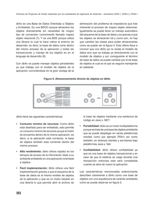 Artículos de Proyectos de Grado realizados por los estudiantes de Ingeniería de Sistemas - semestres 2008-1, 2008-2 y 2009-1



db4o es una Base de Datos Orientada a Objetos                   eliminación del problema de impedancia que trae
y Embebida. Es una BDOO porque almacena los                     inherente el proceso de mapeo objeto relacional.
objetos directamente sin necesidad de ningún                    Igualmente se puede tener un manejo automático
tipo de conversión comúnmente llamado mapeo                     del esquema de la base de datos y es gracias a que
objeto relacional (7). Y es una BDE porque utiliza              los objetos se almacenan tal y como son, no hay
una librería la cual la hace nativa al entorno de               que cambiar las clases para poder almacenarlas
desarrollo, es decir, la base de datos corre dentro             como se puede ver la ﬁgura 4. Esto último lleva a
del mismo proceso de la aplicación y todas las                  concluir que con db4o ya no existe el modelo de
transacciones y manejo de los objetos es en el                  datos sino que se trabaja ya directamente con el
lenguaje de desarrollo (8).                                     modelo de objetos y por consiguiente el término
                                                                de base de datos se puede cambiar por el de base
Con db4o se puede manejar objetos persistentes                  de objetos el cual es el que se seguirá manejando
ya que trabaja con el modelo de objetos de la                   en adelante.
aplicación convirtiéndose en la gran ventaja de la


                            Figura 4. Almacenamiento directo de objetos en db4o




db4o tiene las siguientes características:                          la base de objetos mediante una sentencia de
                                                                    código en Java o .NET.
•   Consumo mínimo de recursos: Como db4o
                                                                •   Portabilidad: db4o es un motor multiplataforma
    está diseñado para ser embebido, esto permite
                                                                    porque se trata de una base de objetos embebida
    un consumo mínimo de recursos ya que el motor
                                                                    que se puede desplegar en varias plataformas
    se encuentra dentro de la misma aplicación, es
                                                                    móviles como por ejemplo PDA´s así como
    decir, si la aplicación está corriendo, la base
                                                                    también, en diversos clientes y servidores bajo
    de objetos también está corriendo dentro del
                                                                    plataformas Java y .Net.
    mismo proceso.
                                                                •   Conﬁabilidad: db4o ofrece conﬁabilidad ya
•   Alto rendimiento: db4o ofrece rapidez en los
                                                                    que es una base de objetos transaccional y en
    tiempos de acceso de la información dado a su
                                                                    caso de que el sistema se caiga durante una
    ambiente embebido en una aplicación orientada
                                                                    transacción entonces esta será completada
    a objetos.
                                                                    cuando se abra de nuevo la aplicación.
•   Fácil implementación: db4o ofrece una fácil
    implementación gracias a que el esquema de la               Las características mencionadas anteriormente
    base de datos es el mismo modelo de objetos                 describen claramente a db4o como una base de
    de la aplicación y que es un motor basado en                objetos con una arquitectura de carácter embebido
    una librería lo que permite abrir el archivo de             como se puede observar en ﬁgura 5.



252
 