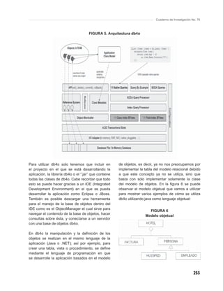 Cuaderno de Investigación No. 76



                                       FIGURA 5. Arquitectura db4o




Para utilizar db4o solo tenemos que incluir en          de objetos, es decir, ya no nos preocupamos por
el proyecto en el que se está desarrollando la          implementar la tabla del modelo relacional debido
aplicación, la librería db4o o el “.jar” que contiene   a que este concepto ya no se utiliza, sino que
todas las clases de db4o. Cabe recordar que todo        basta con solo implementar solamente la clase
esto se puede hacer gracias a un IDE (Integrated        del modelo de objetos. En la ﬁgura 6 se puede
Development Environment) en el que se pueda             observar el modelo objetual que vamos a utilizar
desarrollar la aplicación como Eclipse o JBoss.         para mostrar varios ejemplos de cómo se utiliza
También es posible descargar una herramienta            db4o utilizando java como lenguaje objetual:
para el manejo de la base de objetos dentro del
IDE como es el ObjectManager el cual sirve para
                                                                          FIGURA 6
navegar el contenido de la base de objetos, hacer
                                                                        Modelo objetual
consultas sobre ésta, y conectarse a un servidor
con una base de objetos db4o.

En db4o la manipulación y la deﬁnición de los
objetos se realizan en el mismo lenguaje de la
aplicación (Java o .NET); así por ejemplo, para
crear una tabla, vista o procedimiento, se deﬁne
mediante el lenguaje de programación en que
se desarrolle la aplicación basados en el modelo



                                                                                                         253
 