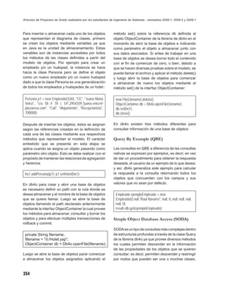 Artículos de Proyectos de Grado realizados por los estudiantes de Ingeniería de Sistemas - semestres 2008-1, 2008-2 y 2009-1



Para insertar o almacenar cada uno de los objetos               método set() sobre la referencia db deﬁnida al
que representan el diagrama de clases, primero                  objeto ObjectContainer de la librería de db4o en el
se crean los objetos mediante variables ya que                  momento de abrir la base de objetos e indicando
en Java es la unidad de almacenamiento. Estas                   como parámetro el objeto a almacenar junto con
variables son de instancias accesibles por todos                sus datos asociados. Si antes de trabajar en una
los métodos de las clases deﬁnidas a partir del                 base de objetos se desea borrar todo el contenido
modelo de objetos. Por ejemplo para crear un                    con el ﬁn de comenzar de cero, o bien, debido a
empleado y/o un huésped, la instancia se hace                   que se hacen diversas pruebas sobre el modelo, se
hacia la clase Persona pero se deﬁne el objeto                  puede llamar el archivo y aplicar el método delete()
como un nuevo empleado y/o un nuevo huésped                     y luego abrir la base de objetos para comenzar
dado a que la clase Persona es una generalización               a almacenar de nuevo los objetos mediante el
de todos los empleados y huéspedes de un hotel.:                método set() de la interfaz ObjectContainer:

 Persona p1 = new Empleado(3265, "CE", "Juana Maria               new File(ﬁlename).delete();
 Velez", "cra 58 # 78 c 54",2954359,"juana.velez@                 ObjectContainer db = Db4o.openFile(ﬁlename);
 plazarosa.com", "Cali", "Alojamiento", "Recepcionista",          db.set(ho1);
 700000);                                                         db.close();

Después de insertar los objetos, éstos se asignan               En db4o existen tres métodos diferentes para
según las referencias creadas en la deﬁnición de                consultar información de una base de objetos:
cada una de las clases mediante sus respectivos
métodos que representan el modelo. El carácter                  Query By Example (QBE)
embebido que se presenta en esta etapa se
aplica cuando se asigna un objeto pasando como                  Las consultas en QBE a diferencia de las consultas
parámetro otro objeto. Esto se debe realizar con el             nativas se expresan por ejemplos, es decir, en vez
propósito de mantener las relaciones de agregación              de dar un procedimiento para obtener la respuesta
y herencia:                                                     deseada, el usuario da un ejemplo de lo que desea;
                                                                y así, db4o generaliza este ejemplo para calcular
 ho1.addPersona(p1); p1.setHotel(ho1);                          la respuesta a la consulta retornando todos los
                                                                objetos que concuerden con los campos y sus
En db4o para crear y abrir una base de objetos                  valores que no sean por defecto.
es necesario deﬁnir un path con la ruta donde se
desea almacenar y el nombre de la base de objetos                 Empleado ejemploEmpleado = new
que se quiere llamar. Luego se abre la base de                    Empleado(0,null,"Raul Navarro", null, 0, null, null, null,
objetos llamando el path declarado anteriormente                  null, 0);
mediante la interfaz ObjectContainer la cual provee               result=db.get(ejemploEmpleado);
los métodos para almacenar, consultar y borrar los
objetos y para efectuar múltiples transacciones de              Simple Object Database Access (SODA)
rollback y commit.
                                                                SODA es un tipo de consultas más complejas dentro
 private String ﬁlename;                                        de estructuras profundas a través de la clase Query
 ﬁlename = "d:/Hotel.yap";                                      de la librería db4o ya que provee diversos métodos
 ObjectContainer db = Db4o.openFile(ﬁlename);                   los cuales permiten descender en la información
                                                                de las propiedades de los objetos que se quieren
Luego se abre la base de objetos parar comenzar                 consultar; es decir, permiten descender y restringir
a almacenar los objetos asignados aplicando el                  por nodos que pueden ser una o muchas clases,



254
 