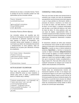 Cuaderno de Investigación No. 76



atributos de una clase, o consultas mismas. Tienen   COMMIT() Y ROLLBACK()
la ventaja de que las consultas puedan ser más
optimizadas que las consultas nativas:               Para que una base de datos sea transaccional es
                                                     necesario que cumpla una serie de propiedades
 Query q = db.query();                               que garanticen que las transacciones sean seguras
 q.constrain(Factura.class);                         y que no haya pérdida de información debido a
                                                     procesos de lectura o escritura a la misma vez
 q.descend("total").constrain(new                    en la base de datos, una falla eléctrica, un fallo
 Integer(200000)).greater();                         de disco, un error lógico, o cualquier eventualidad
 result = q.execute();                               que de paso a una caída del sistema y del motor
                                                     de base de datos. En otras palabras, para que
Consultas Nativas (Native Query)                     una base de objetos, especialmente db4o, se
                                                     considere transaccional debe presentar cumplir el
Las consultas nativas son aquellas que son           concepto ACID de transaccionabilidad en una BD
hechas en el lenguaje de programación en la cual     (Atomicidad, Considencia, Aislamiento o Isolation
se desarrolla la aplicación logrando que éstas       y Durabilidad).
sean seguras en tiempo de compilación. Las
consultas nativas están basadas en cadenas lo        El mecanismo utilizado por db4o para empezar
cual implica que deben ser analizadas léxicamente
                                                     una transacción inicia cuando se abre la base de
y sintácticamente; en otras palabras, debe ser
                                                     objetos en modo stand - alone mediante la sentencia
analizado por el parser pero afectando el tiempo
                                                     OpenFile o cuando se crea un cliente mediante la
de compilación:
                                                     sentencia OpenClient, y termina la transacción
                                                     cuando el objeto Contenedor (ObjectContainer)
 List <Factura> facturas = db.query(new              cierra la base de objetos o el cliente mediante la
 Predicate<Factura>(){                               sentencia close(). Por defecto actualizar cualquier
 public boolean match(Factura factura){
                                                     objeto por medio de la sentencia set(), no garan-
 return factura.getTotal() > 200000;
                                                     tiza que la transacción ﬁnalice completamente o
  }
                                                     llegue hasta el ﬁn. Para esto db4o antes de iniciar
 });
  for(Factura factura : facturas);                   cualquier transacción se asegura que la base de
                                                     objetos esté actualizada correctamente.

ACTUALIZAR Y ELIMINAR                                Cuando el usuario ejecuta una sentencia commit(),
                                                     ﬁnaliza todas las actualizaciones durante una
Para hacer una actualización (UPDATE) o un           transacción explícita, es decir, no se asegura que
eliminar (DELETE) ahora se hace mediante un          la transacción llegue a su ﬁn pero sí que todas las
método get() sobre el objeto y posteriormente
                                                     actualizaciones lleguen hasta su punto ﬁnal de tal
llamar un método set() o delete().
                                                     forma que queden escritas en la base de objetos. De
                                                     igual forma, se permite hacer proceso de rollback
 Empleado ejemploEmpleado = new Empleado(0, null,    mediante la sentencia rollback() de manera que
 "Gabriel Jaime Gomez", null, 0, null, null);        todas las actualizaciones hechas desde el último
 result=db.get(ejemploEmpleado);                     proceso de commit sean descartadas:
 Empleado e = (Empleado) result.next;
 System.out.println("Sin Actualizar: " + h);
 h.setTelefono(2650400);
 db.set(h);



                                                                                                       255
 