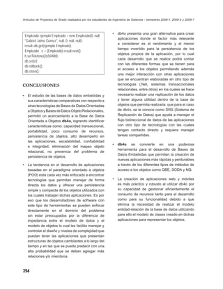 Artículos de Proyectos de Grado realizados por los estudiantes de Ingeniería de Sistemas - semestres 2008-1, 2008-2 y 2009-1



                                                                •   db4o presenta una gran alternativa para crear
    Empleado ejemplo Empleado = new Empleado(0, null,
                                                                    aplicaciones donde el factor más relevante
    "Gabriel Jaime Gomez", null, 0, null, null);
                                                                    a considerar es el rendimiento y el menor
    result=db.get(ejemplo Empleado);
                                                                    tiempo invertido para la persistencia de los
    Empleado e = (Empleado) result.next();
                                                                    objetos propios de la aplicación, por lo cual
    h.setTelefono(2650400);
                                                                    cada desarrollo que se realice podrá contar
    db.set(e);
                                                                    con las diferentes formas que se tienen para
    db.rollback();
                                                                    el acceso a los objetos permitiendo además
    db.close();
                                                                    una mejor interacción con otras aplicaciones
                                                                    que se encuentran elaboradas en otro tipo de
CONCLUSIONES                                                        tecnologías (.Net, sistemas transaccionales
                                                                    relacionales, entre otros) en los cuales se hace
•    El estudio de las bases de datos embebidas y                   necesario realizar una replicación de los datos
     sus características comparativas con respecto a                y tener alguna utilidad dentro de la base de
     otras tecnologías de Bases de Datos Orientadas                 objetos que permita realizarla, que para el caso
     a Objetos y Bases de Datos Objeto Relacionales,                de db4o, se le conoce como DRS (Sistema de
     permitió un acercamiento a la Base de Datos                    Replicación de Datos) que ayuda a manejar el
     Orientada a Objetos db4o, logrando identiﬁcar                  ﬂujo bidireccional de datos de las aplicaciones
     características como: capacidad transaccional,                 con otro tipo de tecnologías con las cuales
     portabilidad, poco consumo de recursos,                        tengan contacto directo y requiera manejar
     persistencia de objetos, alto desempeño en                     tareas compartidas.
     las aplicaciones, escalabilidad, conﬁabilidad
                                                                •   db4o se convierte en una poderosa
     e integridad, eliminación del mapeo objeto
                                                                    herramienta para el desarrollo de Bases de
     relacional, no presencia del problema de
                                                                    Datos Embebidas que permiten la creación de
     persistencia de objetos.
                                                                    nuevas aplicaciones más rápidas y perdurables
•    La tendencia en el desarrollo de aplicaciones                  a través de los diferentes tipos de métodos de
     basadas en el paradigma orientado a objetos                    acceso a los objetos como QBE, SODA y NQ.
     (POO) está cada vez más enfocado a encontrar
     tecnologías que permitan manejar de forma                  •   La creación de aplicaciones web y móviles
     directa los datos y ofrecer una persistencia                   es más práctico y robusto al utilizar db4o por
     simple y compacta de los objetos utilizados con                su capacidad de gestionar eﬁcientemente el
     los cuales trabajan dichas aplicaciones. Es por                consumo de recursos tanto para el desarrollo
     eso que los desarrolladores de software con                    como para su funcionalidad debido a que
     este tipo de herramientas se pueden enfocar                    elimina la necesidad de realizar el modelo
     directamente en el dominio del problema                        entidad-relación de la base de datos utilizando
     sin estar preocupados por la diferencia de                     para ello el modelo de clases creado en dichas
     impedancia entre el modelo de datos y el                       aplicaciones para representar los objetos.
     modelo de objetos lo cual les facilita manejar y
     controlar el diseño y niveles de complejidad que
     puedan tener las aplicaciones que presentan
     estructuras de objetos cambiantes a lo largo del
     tiempo y en las que se pueda predecir con una
     alta probabilidad que se deban agregar más
     relaciones y/o miembros.



256
 