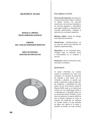 REPORTE MADI               PALABRAS CLAVES

                                     Gerencia de Proyectos: es la ciencia y
                                     el arte de administrar, dirigir y coordinar
                                     el talento humano, los recursos
                                     económicos, los recursos materiales y
                                     los recursos logísticos e informáticos
                                     para lograr objetivos y resultados pre-
                                     viamente determinados, mediante la
             MANUELA JIMÉNEZ         ejecución de un proyecto especíﬁco.

         DIEGO ARMANDO APARICIO
                                     Métodos Ágiles: formas de trabajar
                                     más rápida que las demás.

                  ASESOR:            Planiﬁcación: predeterminación de
      ING. CARLOS HERNANDO MONTOYA   un curso de acción para alcanzar los
                                     objetivos organizacionales.

                                     Requisitos: es una necesidad docu-
            ÁREA DE ÉNFASIS:         mentada sobre el contenido, forma
          GESTIÓN DE PROYECTOS       o funcionalidad de un producto o
                                     servicio.

                                     Elicitación: obtener información nece-
                                     saria para un proyecto.


                                     RESUMEN

                                     El sector informático de nuestra
                                     ciudad se caracteriza por estar muy
                                     orientado a la industria de desarrollo
                                     de software y este hecho nos ha
                                     motivado a plantear un estudio que
                                     ayude a determinar cuales pueden ser
                                     las fortalezas y debilidades de este
                                     sector. Es así como hemos creado el
                                     Reporte MADI, este es un reporte que
                                     cuenta con una metodología similar a
                                     la adoptada por el Standish Group en
                                     su reconocido estudio CHAOS. Lo que
                                     tiene de particular el reporte MADI es
                                     que el estudio realizado es sobre la
                                     industria de desarrollo de software
                                     en nuestra ciudad y lo que pretende
                                     es lograr una mejora en el sector y
                                     sembrar la semilla, de estar siempre



258
 
