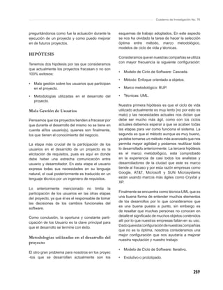 Cuaderno de Investigación No. 76



preguntándonos como fue la actuación durante la      esquemas de trabajo adoptados. En este aspecto
ejecución de un proyecto y como puedo mejorar        se nos ha olvidado la tarea de hacer la selección
en de futuros proyectos.                             óptima entre método, marco metodológico,
                                                     modelos de ciclo de vida y técnicas.
HIPÓTESIS
                                                     Consideramos que en nuestras compañías se utiliza
                                                     con mayor frecuencia la siguiente conﬁguración:
Tenemos dos hipótesis por las que consideramos
que actualmente los proyectos fracasan o no son
                                                     •   Modelo de Ciclo de Software: Cascada.
100% exitosos:
                                                     •   Método: Enfoque orientado a objetos.
•   Mala gestión sobre los usuarios que participan
    en el proyecto.                                  •   Marco metodológico: RUP.

•   Metodologías utilizadas en el desarrollo del     •   Técnicas: UML.
    proyecto.
                                                     Nuestra primera hipótesis es que el ciclo de vida
Mala Gestión de Usuarios                             utilizado actualmente es muy lento (no por esto es
                                                     malo) y las necesidades actuales nos dictan que
Pensamos que los proyectos tienden a fracasar por    debe ser mucho más ágil, como con los ciclos
que durante el desarrollo del mismo no se tiene en   actuales debemos esperar a que se acaben todas
cuenta al/los usuario(s), quienes son ﬁnalmente,     las etapas para ver como funciona el sistema. La
los que tienen el conocimiento del negocio.          segunda es que el método aunque es muy bueno,
                                                     ya debe tomarse un método más avanzado que nos
La etapa más crucial de la participación de los      permita mayor agilidad y podamos reutilizar todo
usuarios en el desarrollo de un proyecto es la       lo desarrollado anteriormente. La tercera hipótesis
elicitación de requisitos, pues es aquí en donde     es el marco metodológico, esta comprobado
debe haber una estrecha comunicación entre           en la experiencia de casi todos los analistas y
usuario y desarrollador. En esta etapa el usuario    desarrolladores de la ciudad que este es marco
expresa todas sus necesidades en su lenguaje         tiende al fracaso y por esta razón empresas como
natural, el cual posteriormente es traducido en un   Google, AT&T, Microsoft y SUN Microsystems
lenguaje técnico por un ingeniero de requisitos.     están usando marcos más ágiles como Crystal y
                                                     XP.
Lo anteriormente mencionado no limita la
participación de los usuarios en las otras etapas    Finalmente se encuentra como técnica UML que es
                                                     una buena forma de entender muchos elementos
del proyecto, ya que él es el responsable de tomar
                                                     de los desarrollos por lo que consideramos que
las decisiones de los cambios funcionales del
                                                     es una buena puesta a punto, sin embargo es
software.
                                                     de resaltar que muchas personas no conocen en
Como conclusión, la oportuna y constante parti-      detalle el signiﬁcado de muchos objetos contenidos
                                                     allí por lo que nuestras empresas fallan en su uso.
cipación de los Usuario es la clave principal para
                                                     Dado que esta conﬁguración de nuestras compañías
que el desarrollo se termine con éxito.
                                                     que no es la óptima, nosotros consideramos una
                                                     mejor conﬁguración que nos ayudaría a mejorar
Metodologías utilizadas en el desarrollo del
                                                     nuestra reputación y nuestro trabajo:
proyecto
                                                     •   Modelo de Ciclo de Software: Iterativo,
El otro gran problema para nosotros en los proyec
-tos que se desarrollan actualmente son los          •   Evolutivo o prototipado.



                                                                                                        259
 